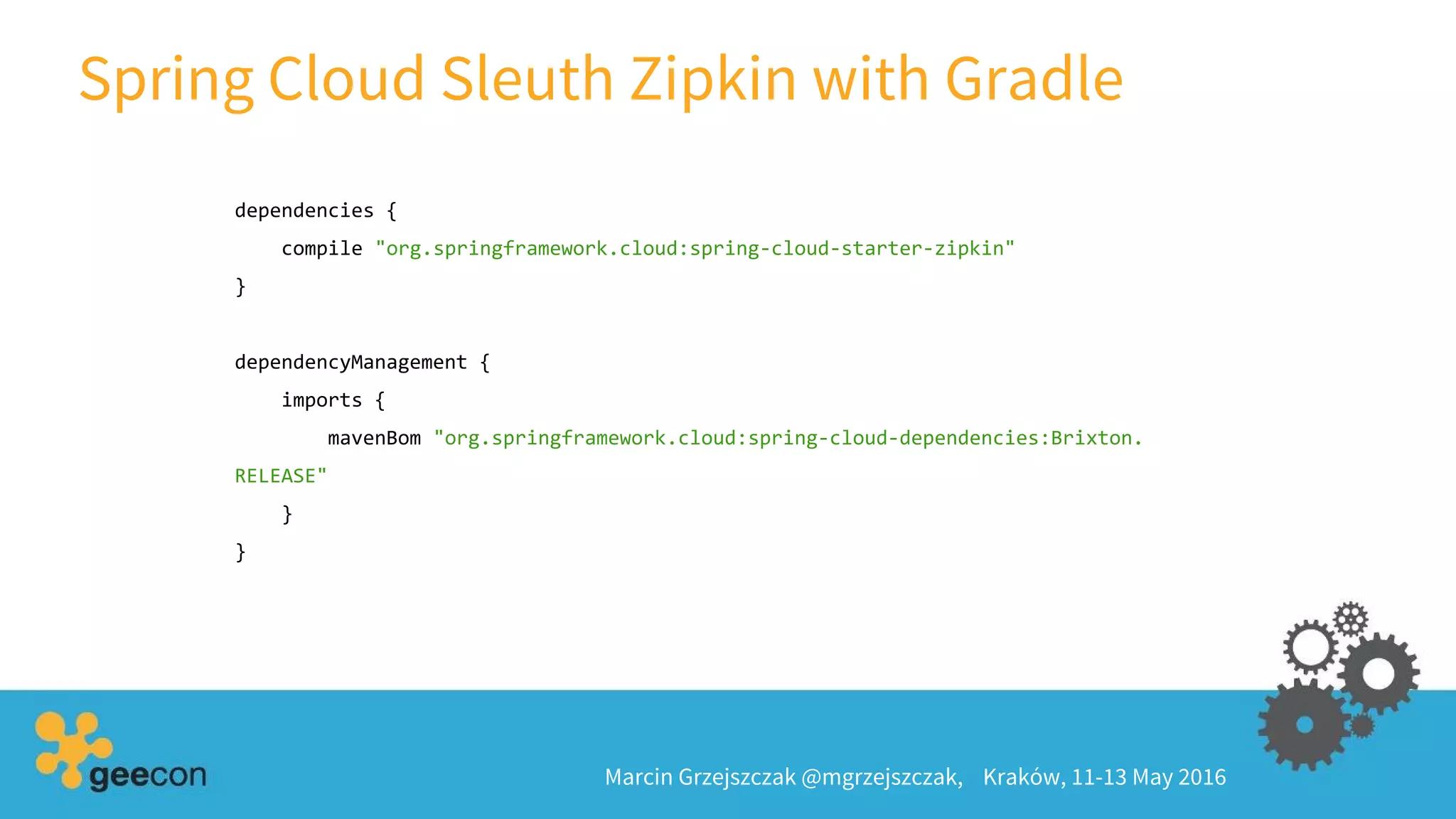 Spring Cloud Sleuth Zipkin with Gradle
Marcin Grzejszczak @mgrzejszczak, Kraków, 11-13 May 2016
dependencies {
compile "org.springframework.cloud:spring-cloud-starter-zipkin"
}
dependencyManagement {
imports {
mavenBom "org.springframework.cloud:spring-cloud-dependencies:Brixton.
RELEASE"
}
}
 