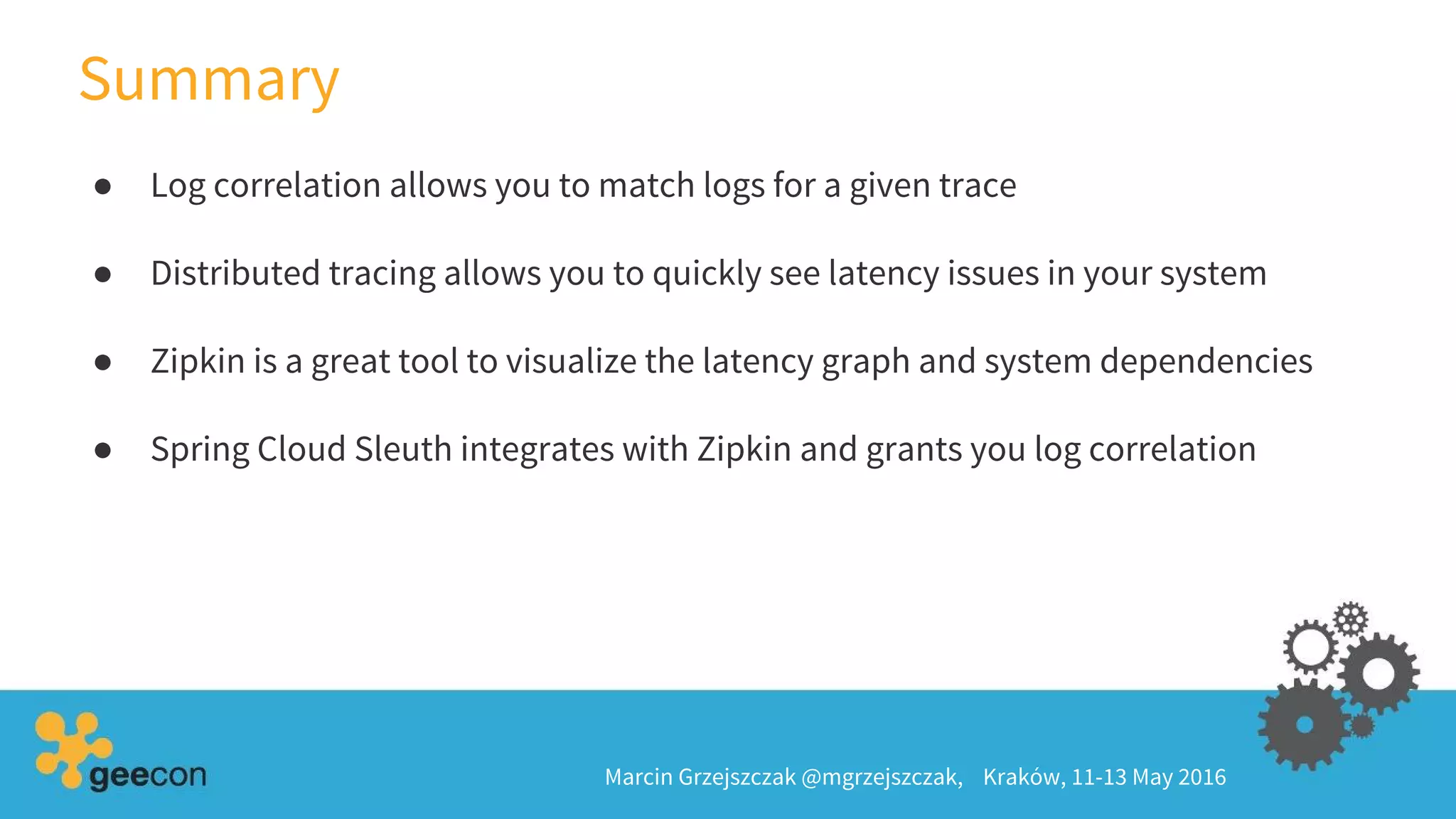 Summary
Marcin Grzejszczak @mgrzejszczak, Kraków, 11-13 May 2016
● Log correlation allows you to match logs for a given trace
● Distributed tracing allows you to quickly see latency issues in your system
● Zipkin is a great tool to visualize the latency graph and system dependencies
● Spring Cloud Sleuth integrates with Zipkin and grants you log correlation
 