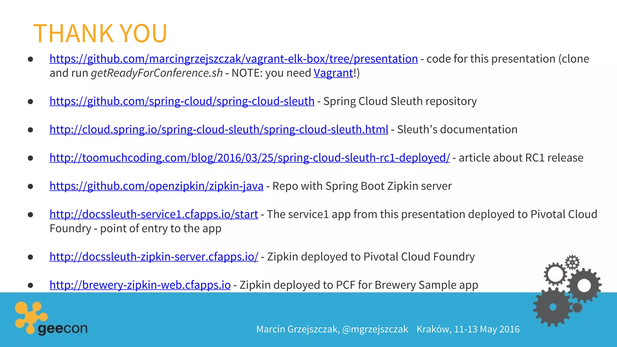 THANK YOU
● https://github.com/marcingrzejszczak/vagrant-elk-box/tree/presentation - code for this presentation (clone
and run getReadyForConference.sh - NOTE: you need Vagrant!)
● https://github.com/spring-cloud/spring-cloud-sleuth - Spring Cloud Sleuth repository
● http://cloud.spring.io/spring-cloud-sleuth/spring-cloud-sleuth.html - Sleuth’s documentation
● http://toomuchcoding.com/blog/2016/03/25/spring-cloud-sleuth-rc1-deployed/ - article about RC1 release
● https://github.com/openzipkin/zipkin-java - Repo with Spring Boot Zipkin server
● http://docssleuth-service1.cfapps.io/start - The service1 app from this presentation deployed to Pivotal Cloud
Foundry - point of entry to the app
● http://docssleuth-zipkin-server.cfapps.io/ - Zipkin deployed to Pivotal Cloud Foundry
● http://brewery-zipkin-web.cfapps.io - Zipkin deployed to PCF for Brewery Sample app
Marcin Grzejszczak, @mgrzejszczak Kraków, 11-13 May 2016
 