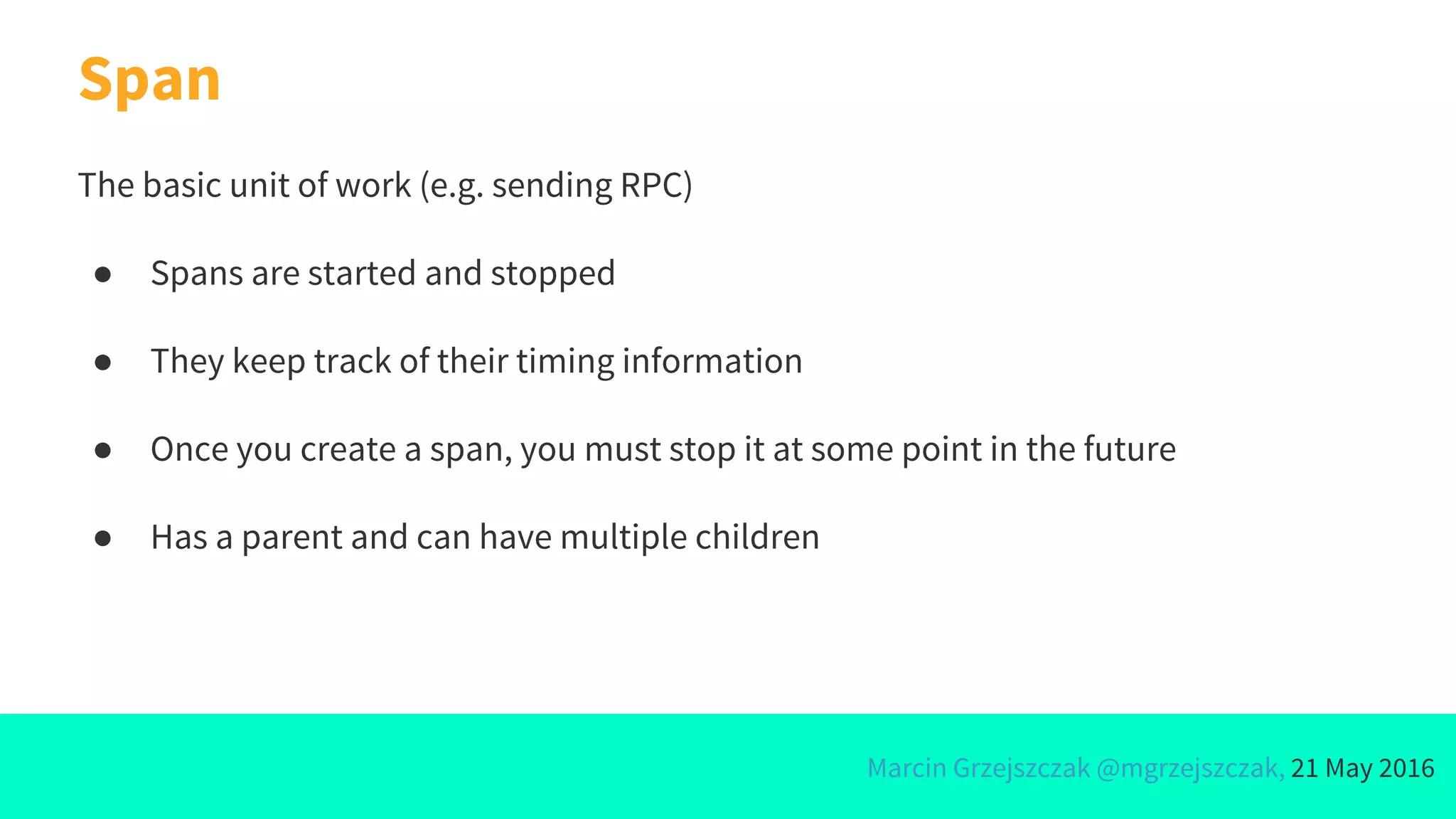 Marcin Grzejszczak @mgrzejszczak, 21 May 2016
Span
The basic unit of work (e.g. sending RPC)
● Spans are started and stopped
● They keep track of their timing information
● Once you create a span, you must stop it at some point in the future
● Has a parent and can have multiple children
 