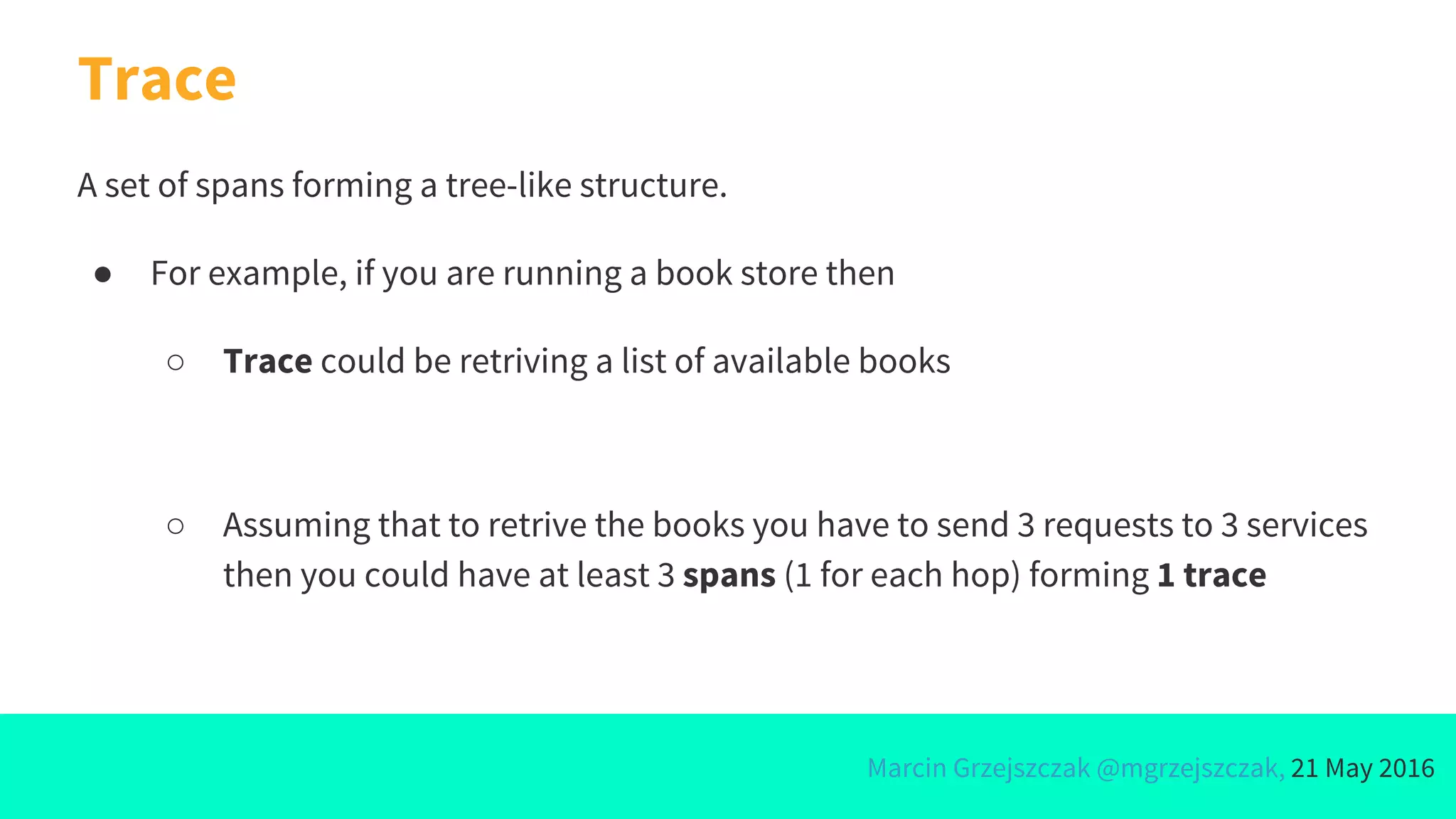 Marcin Grzejszczak @mgrzejszczak, 21 May 2016
Trace
A set of spans forming a tree-like structure.
● For example, if you are running a book store then
○ Trace could be retriving a list of available books
○ Assuming that to retrive the books you have to send 3 requests to 3 services
then you could have at least 3 spans (1 for each hop) forming 1 trace
 