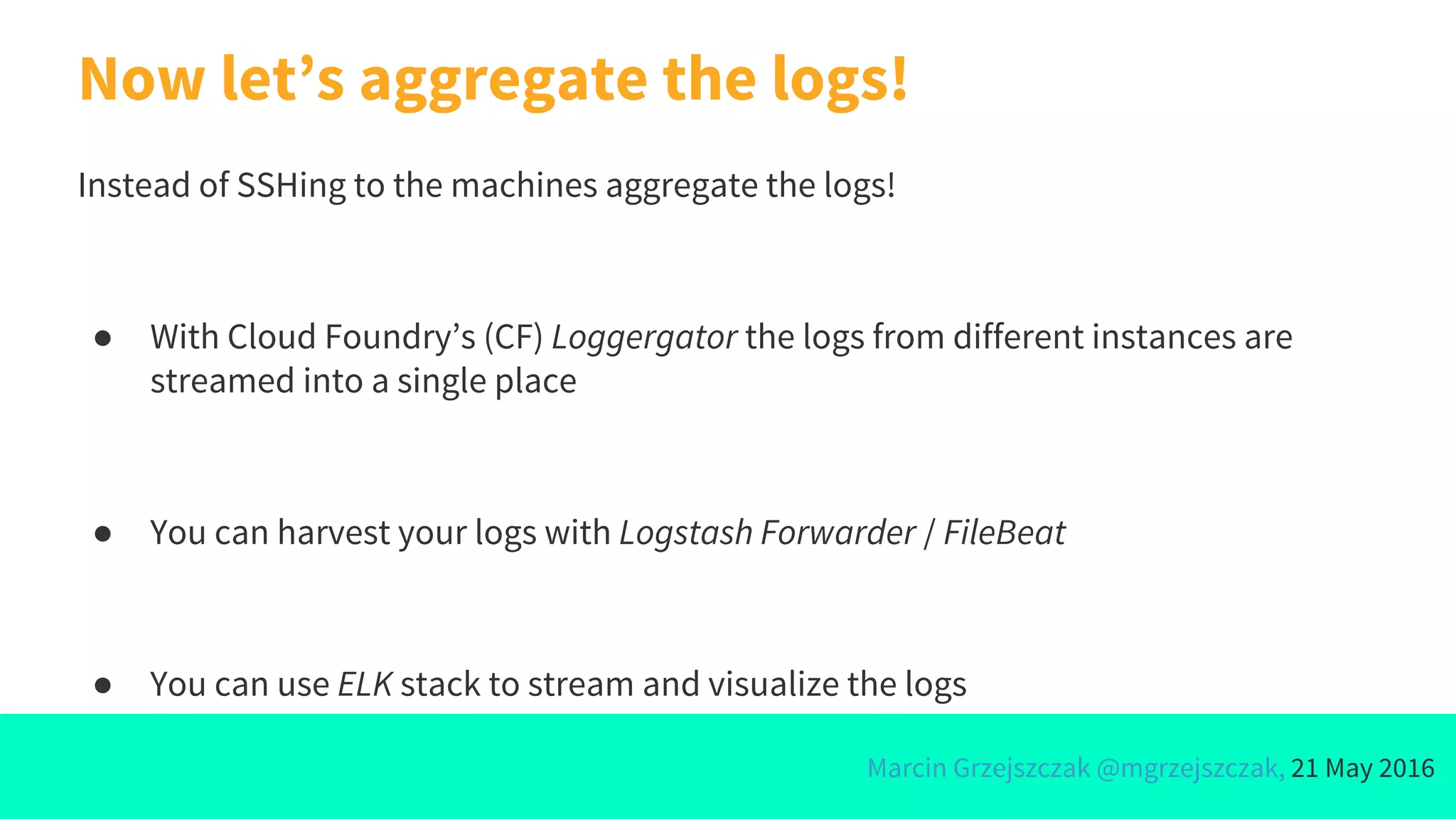 Marcin Grzejszczak @mgrzejszczak, 21 May 2016
Now let’s aggregate the logs!
Instead of SSHing to the machines aggregate the logs!
● With Cloud Foundry’s (CF) Loggergator the logs from different instances are
streamed into a single place
● You can harvest your logs with Logstash Forwarder / FileBeat
● You can use ELK stack to stream and visualize the logs
 