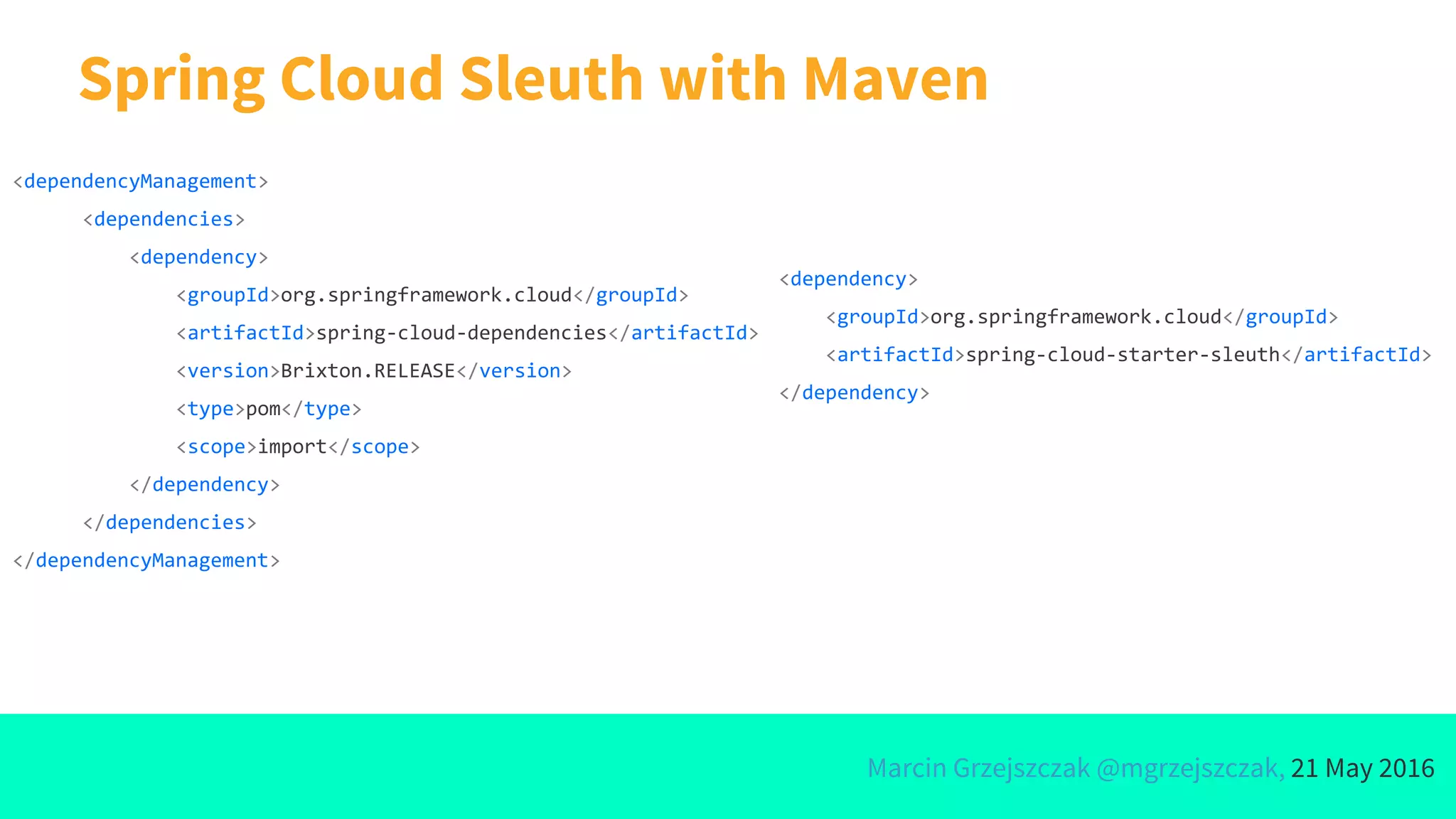 Marcin Grzejszczak @mgrzejszczak, 21 May 2016
Spring Cloud Sleuth with Maven
<dependencyManagement>
<dependencies>
<dependency>
<groupId>org.springframework.cloud</groupId>
<artifactId>spring-cloud-dependencies</artifactId>
<version>Brixton.RELEASE</version>
<type>pom</type>
<scope>import</scope>
</dependency>
</dependencies>
</dependencyManagement>
<dependency>
<groupId>org.springframework.cloud</groupId>
<artifactId>spring-cloud-starter-sleuth</artifactId>
</dependency>
 