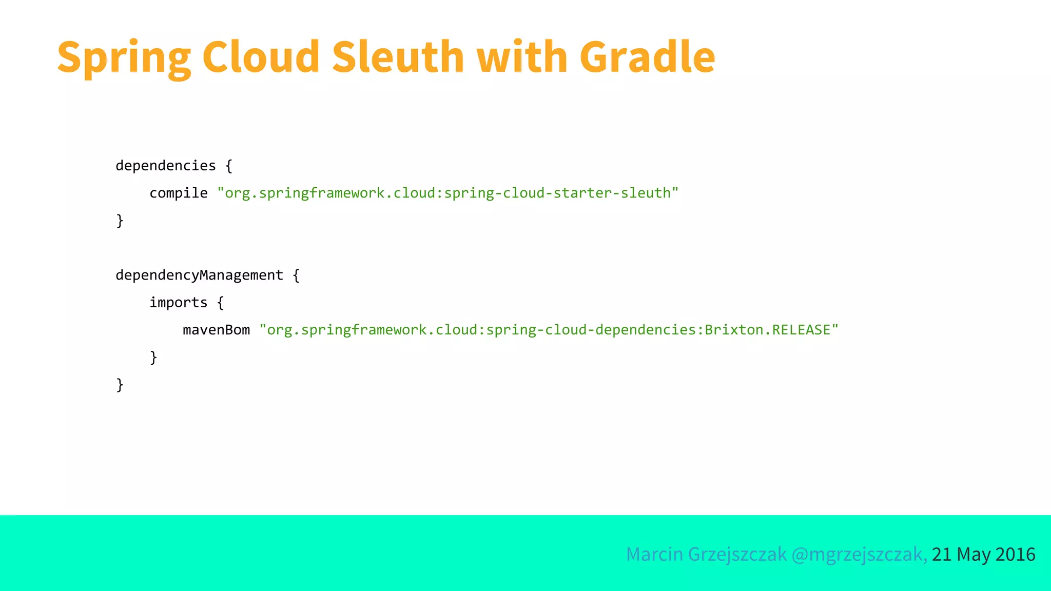 Marcin Grzejszczak @mgrzejszczak, 21 May 2016
Spring Cloud Sleuth with Gradle
dependencies {
compile "org.springframework.cloud:spring-cloud-starter-sleuth"
}
dependencyManagement {
imports {
mavenBom "org.springframework.cloud:spring-cloud-dependencies:Brixton.RELEASE"
}
}
 