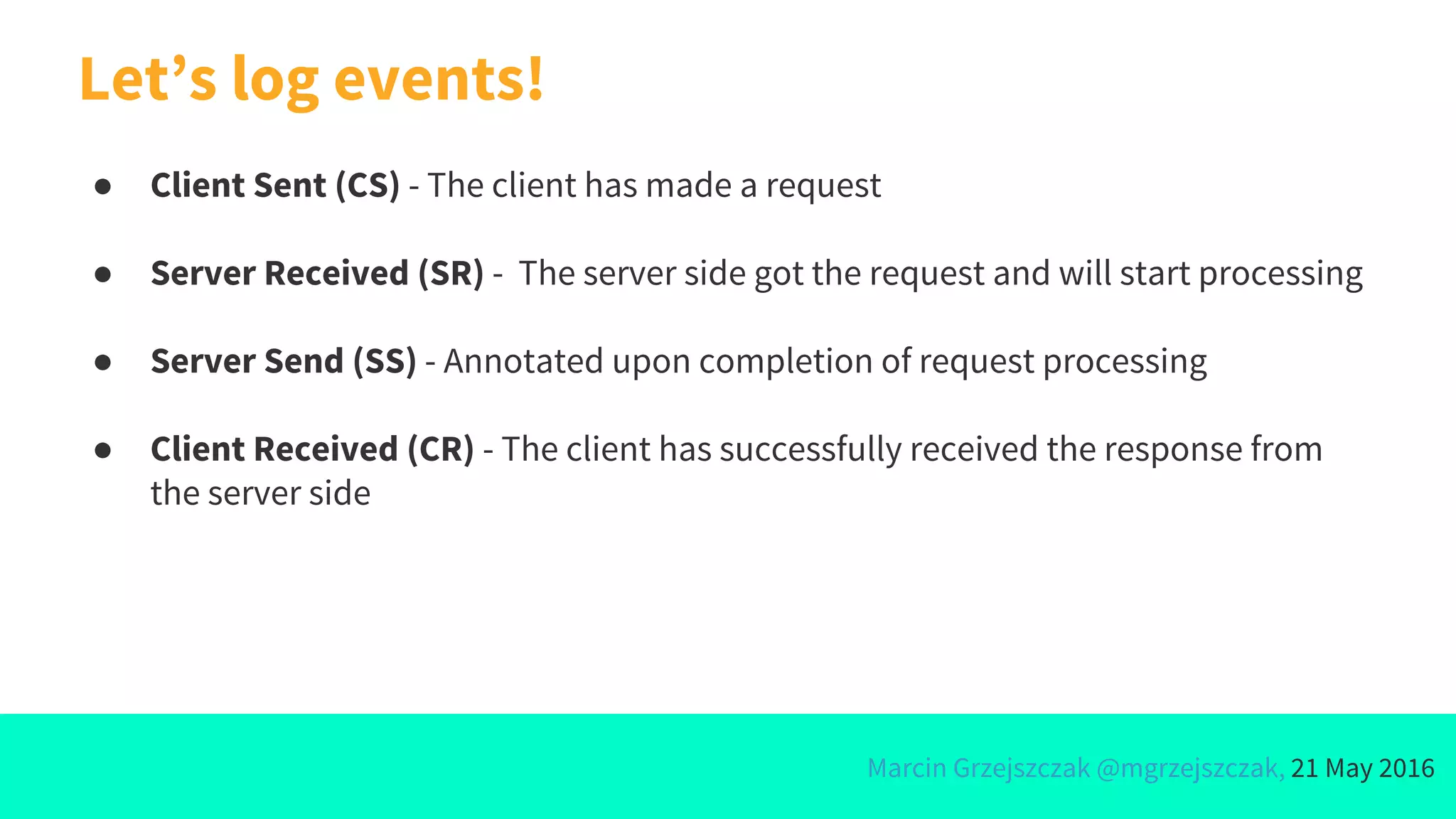 Marcin Grzejszczak @mgrzejszczak, 21 May 2016
● Client Sent (CS) - The client has made a request
● Server Received (SR) - The server side got the request and will start processing
● Server Send (SS) - Annotated upon completion of request processing
● Client Received (CR) - The client has successfully received the response from
the server side
Let’s log events!
 