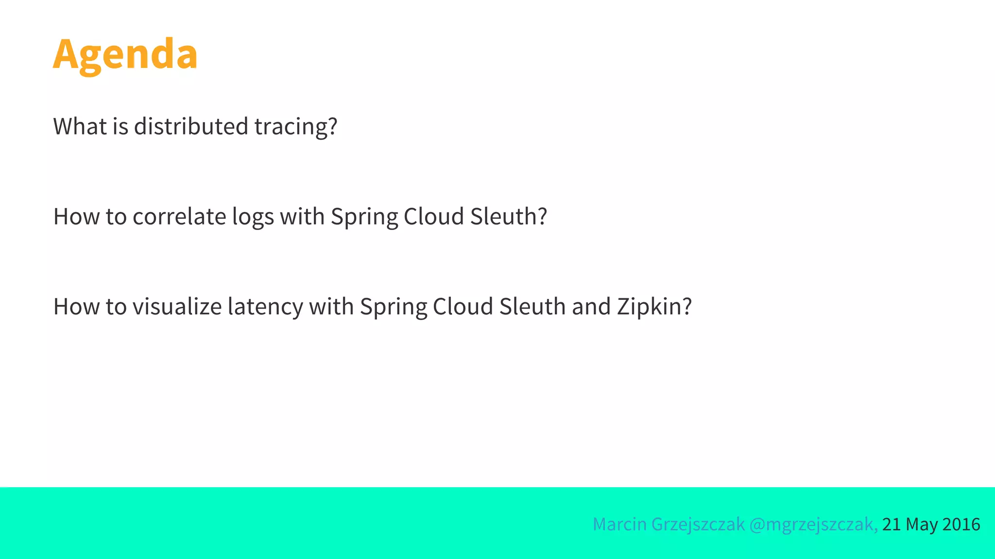 Marcin Grzejszczak @mgrzejszczak, 21 May 2016
Agenda
What is distributed tracing?
How to correlate logs with Spring Cloud Sleuth?
How to visualize latency with Spring Cloud Sleuth and Zipkin?
 