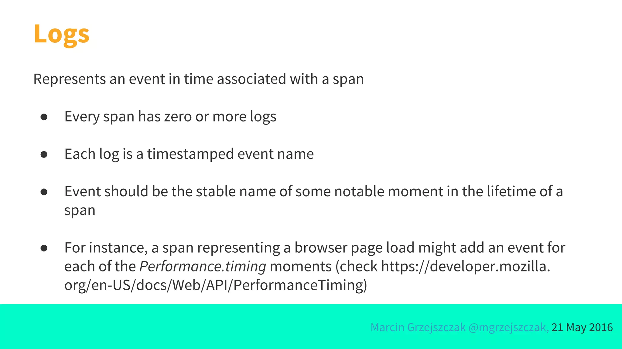 Marcin Grzejszczak @mgrzejszczak, 21 May 2016
Logs
Represents an event in time associated with a span
● Every span has zero or more logs
● Each log is a timestamped event name
● Event should be the stable name of some notable moment in the lifetime of a
span
● For instance, a span representing a browser page load might add an event for
each of the Performance.timing moments (check https://developer.mozilla.
org/en-US/docs/Web/API/PerformanceTiming)
 