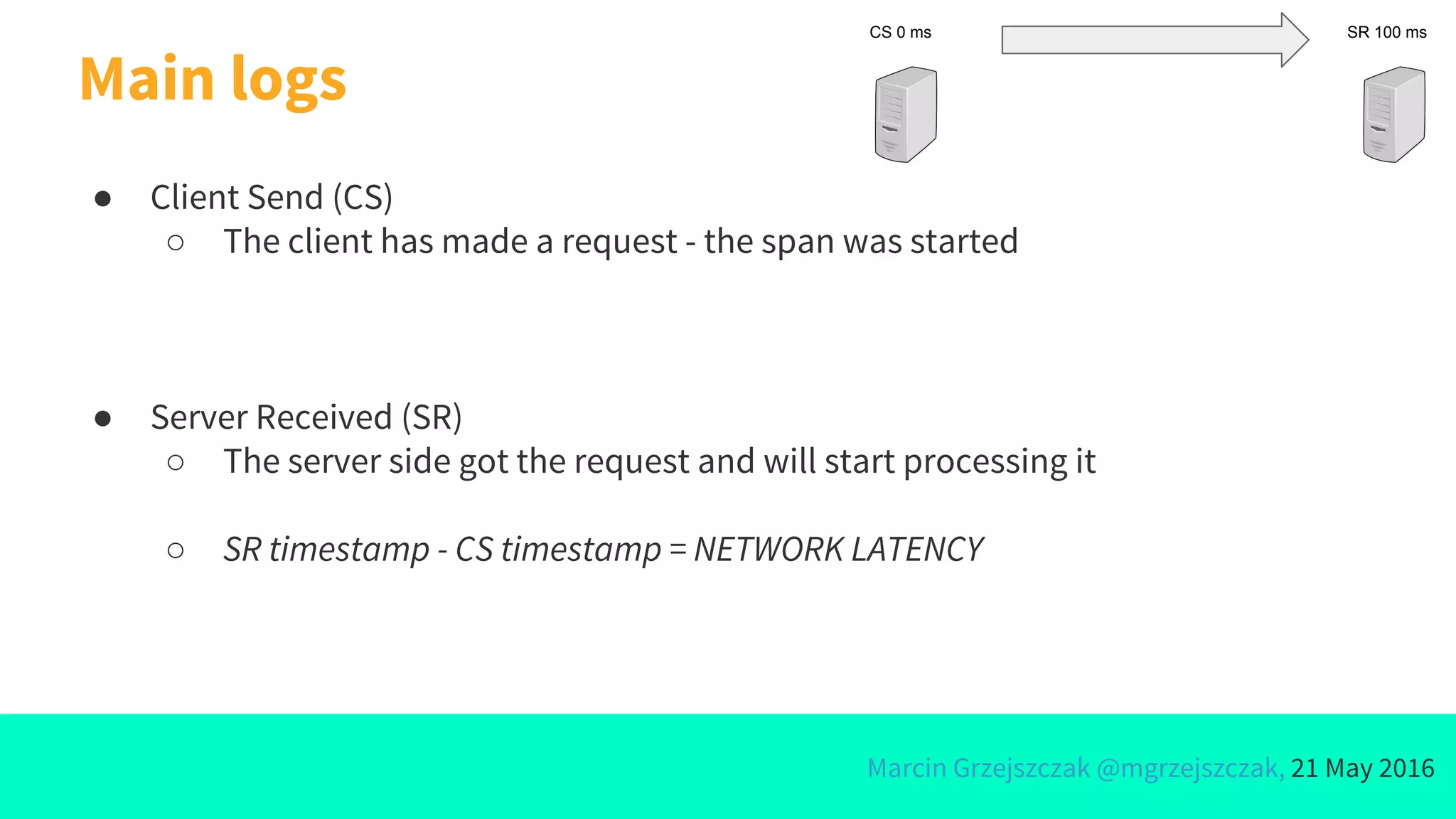 Marcin Grzejszczak @mgrzejszczak, 21 May 2016
Main logs
● Client Send (CS)
○ The client has made a request - the span was started
● Server Received (SR)
○ The server side got the request and will start processing it
○ SR timestamp - CS timestamp = NETWORK LATENCY
CS 0 ms SR 100 ms
 