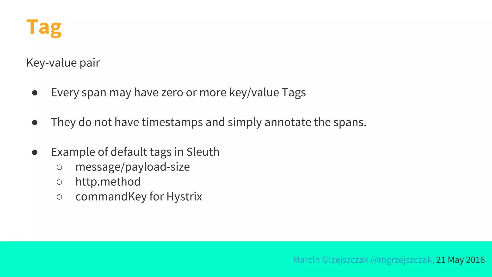 Marcin Grzejszczak @mgrzejszczak, 21 May 2016
Key-value pair
● Every span may have zero or more key/value Tags
● They do not have timestamps and simply annotate the spans.
● Example of default tags in Sleuth
○ message/payload-size
○ http.method
○ commandKey for Hystrix
Tag
 