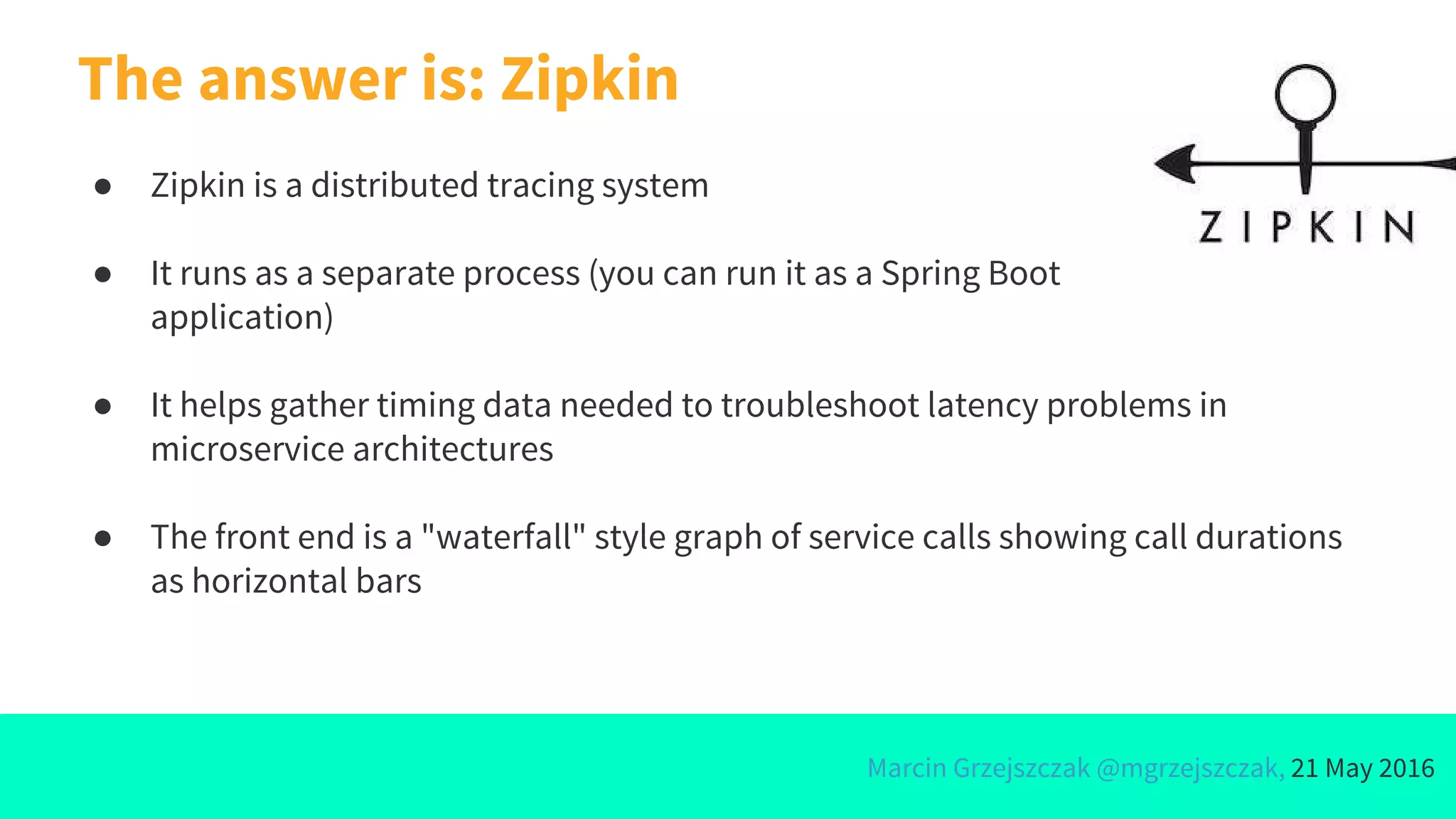 Marcin Grzejszczak @mgrzejszczak, 21 May 2016
● Zipkin is a distributed tracing system
● It runs as a separate process (you can run it as a Spring Boot
application)
● It helps gather timing data needed to troubleshoot latency problems in
microservice architectures
● The front end is a "waterfall" style graph of service calls showing call durations
as horizontal bars
The answer is: Zipkin
 