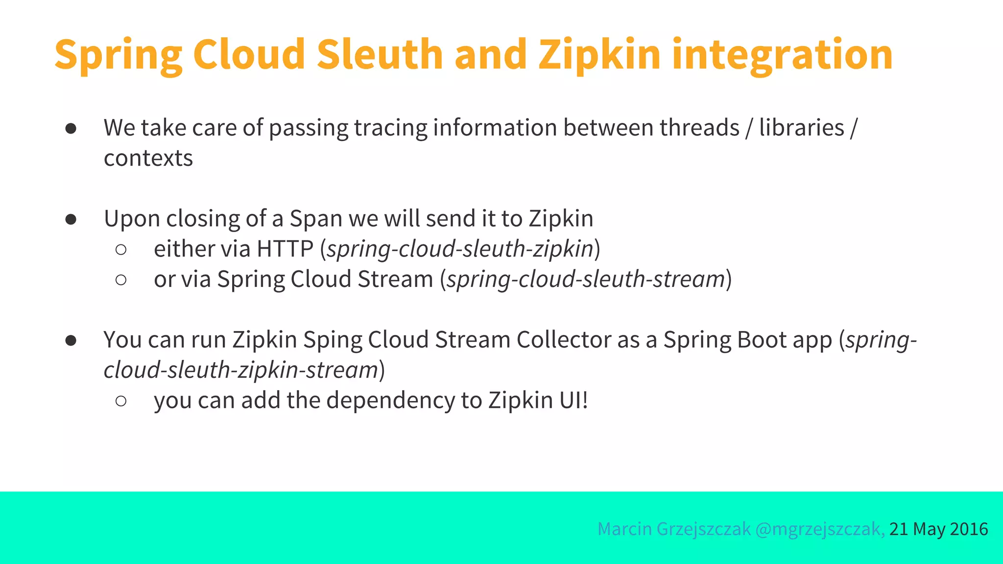 Marcin Grzejszczak @mgrzejszczak, 21 May 2016
Spring Cloud Sleuth and Zipkin integration
● We take care of passing tracing information between threads / libraries /
contexts
● Upon closing of a Span we will send it to Zipkin
○ either via HTTP (spring-cloud-sleuth-zipkin)
○ or via Spring Cloud Stream (spring-cloud-sleuth-stream)
● You can run Zipkin Sping Cloud Stream Collector as a Spring Boot app (spring-
cloud-sleuth-zipkin-stream)
○ you can add the dependency to Zipkin UI!
 
