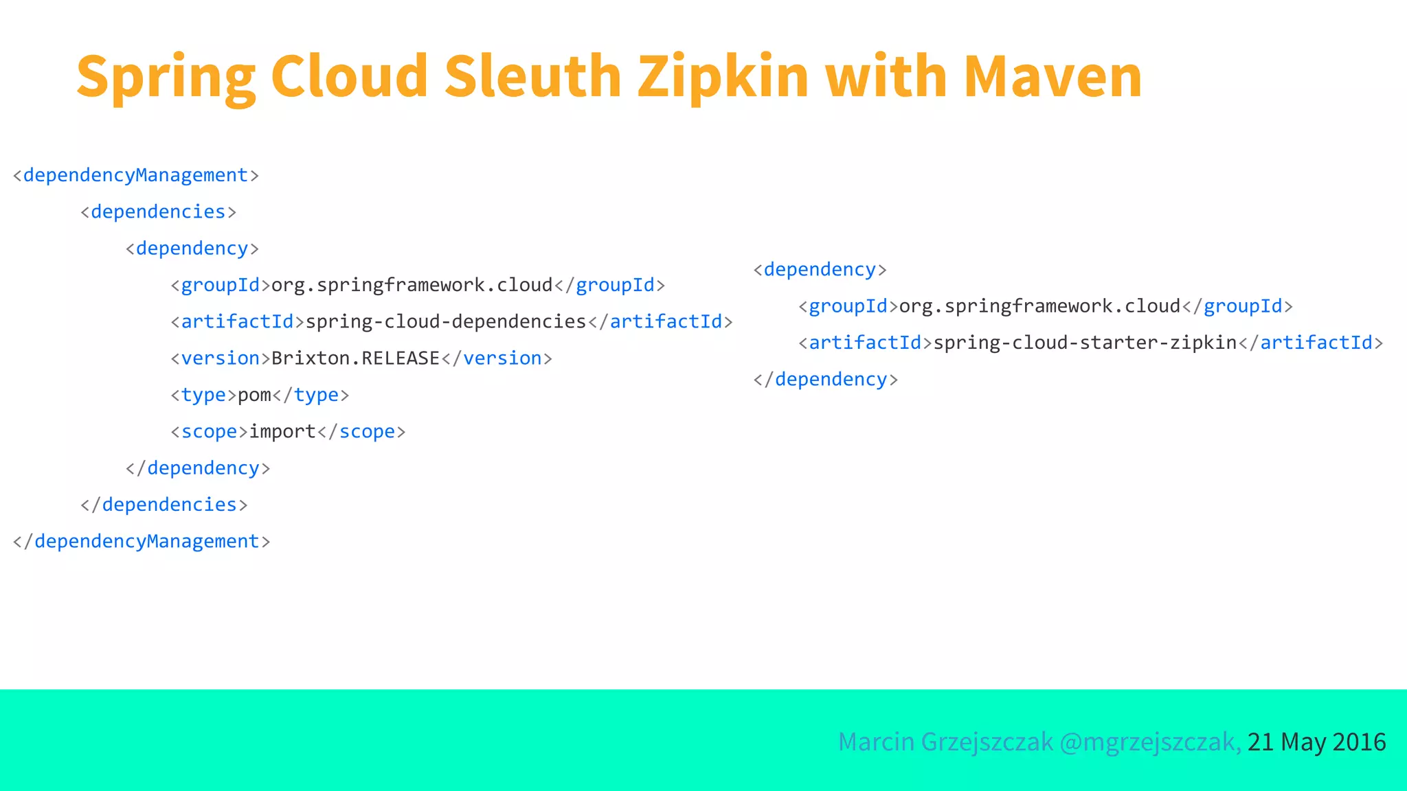 Marcin Grzejszczak @mgrzejszczak, 21 May 2016
Spring Cloud Sleuth Zipkin with Maven
<dependencyManagement>
<dependencies>
<dependency>
<groupId>org.springframework.cloud</groupId>
<artifactId>spring-cloud-dependencies</artifactId>
<version>Brixton.RELEASE</version>
<type>pom</type>
<scope>import</scope>
</dependency>
</dependencies>
</dependencyManagement>
<dependency>
<groupId>org.springframework.cloud</groupId>
<artifactId>spring-cloud-starter-zipkin</artifactId>
</dependency>
 