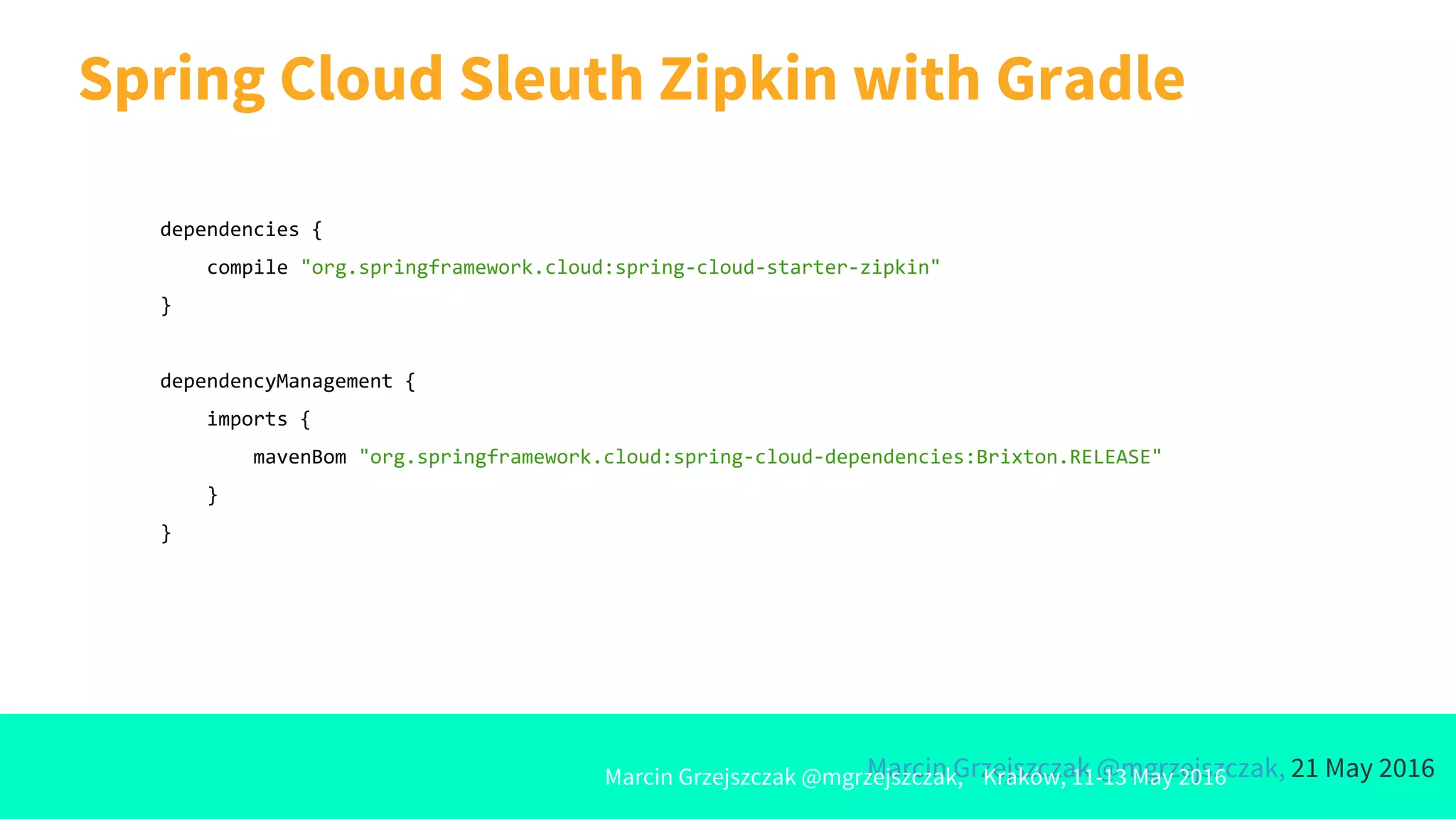 Marcin Grzejszczak @mgrzejszczak, 21 May 2016
Spring Cloud Sleuth Zipkin with Gradle
Marcin Grzejszczak @mgrzejszczak, Kraków, 11-13 May 2016
dependencies {
compile "org.springframework.cloud:spring-cloud-starter-zipkin"
}
dependencyManagement {
imports {
mavenBom "org.springframework.cloud:spring-cloud-dependencies:Brixton.RELEASE"
}
}
 