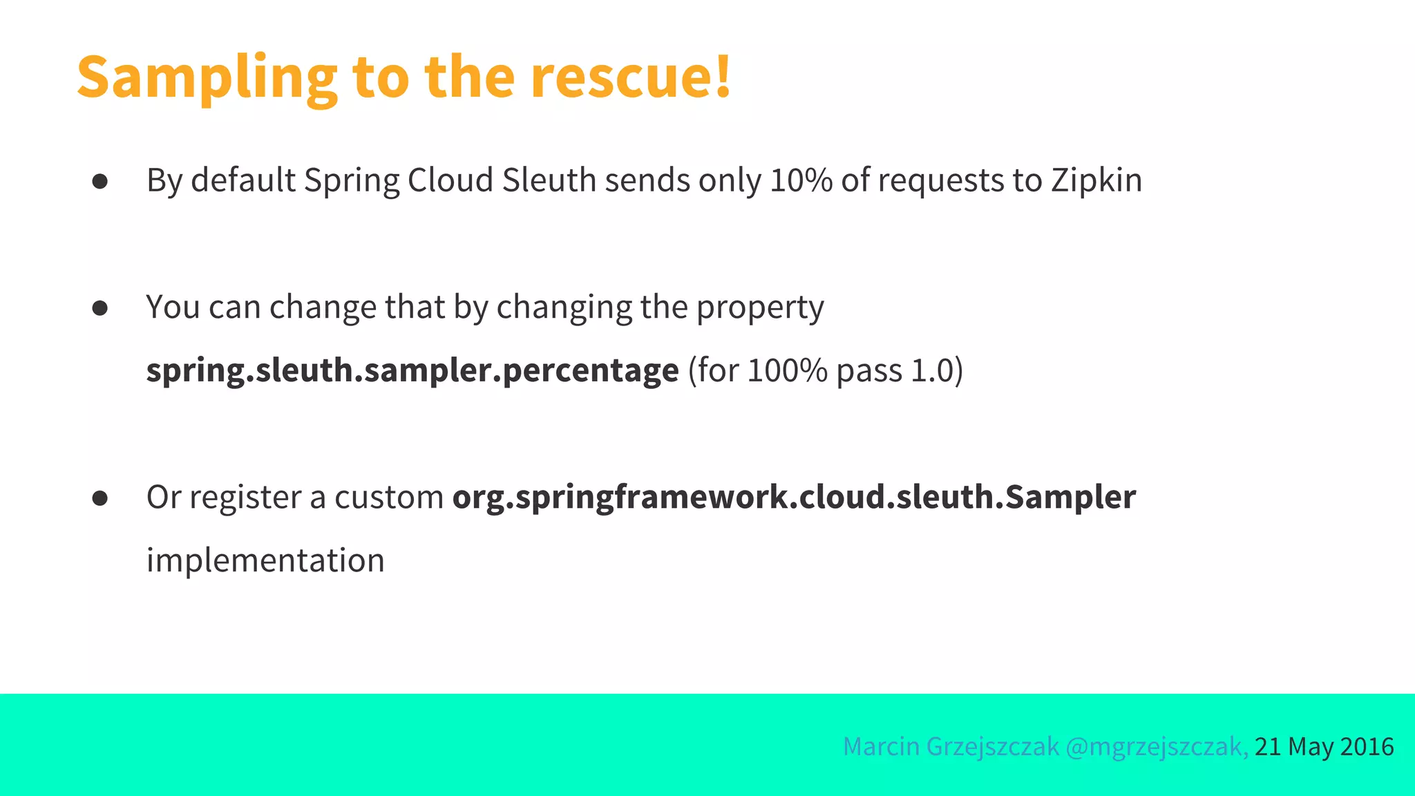 Marcin Grzejszczak @mgrzejszczak, 21 May 2016
Sampling to the rescue!
● By default Spring Cloud Sleuth sends only 10% of requests to Zipkin
● You can change that by changing the property
spring.sleuth.sampler.percentage (for 100% pass 1.0)
● Or register a custom org.springframework.cloud.sleuth.Sampler
implementation
 