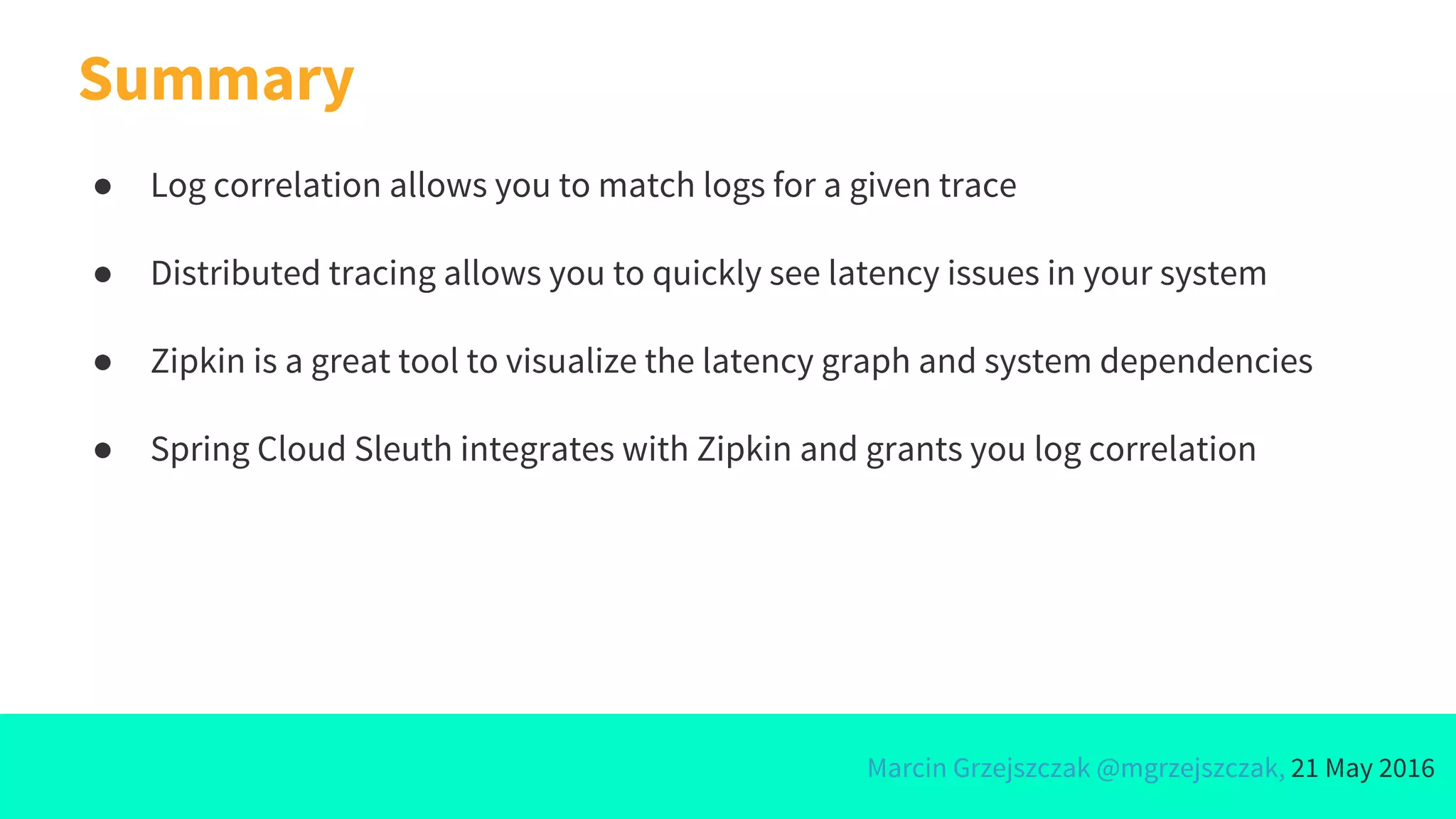 Marcin Grzejszczak @mgrzejszczak, 21 May 2016
Summary
● Log correlation allows you to match logs for a given trace
● Distributed tracing allows you to quickly see latency issues in your system
● Zipkin is a great tool to visualize the latency graph and system dependencies
● Spring Cloud Sleuth integrates with Zipkin and grants you log correlation
 