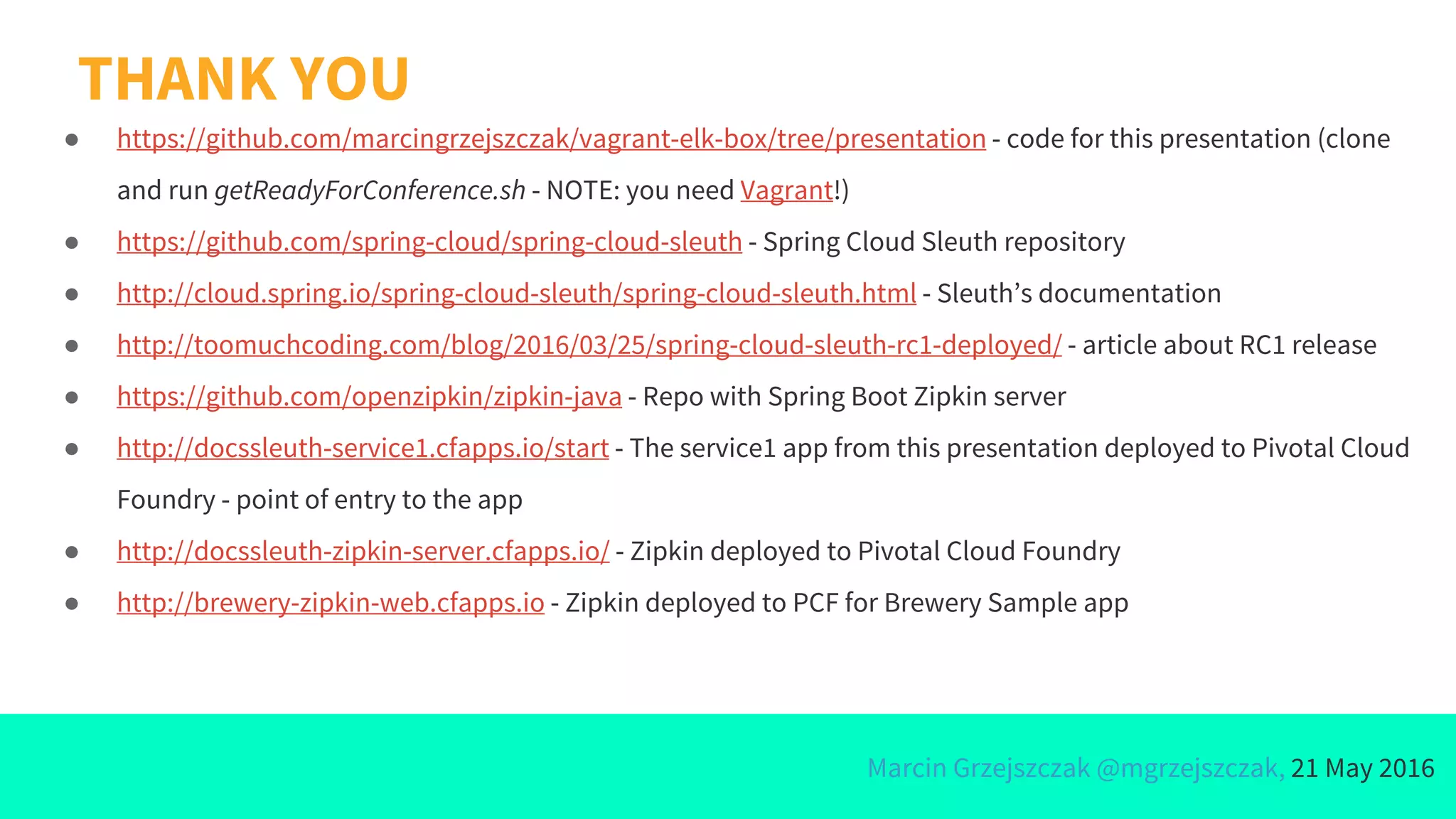 Marcin Grzejszczak @mgrzejszczak, 21 May 2016
THANK YOU
● https://github.com/marcingrzejszczak/vagrant-elk-box/tree/presentation - code for this presentation (clone
and run getReadyForConference.sh - NOTE: you need Vagrant!)
● https://github.com/spring-cloud/spring-cloud-sleuth - Spring Cloud Sleuth repository
● http://cloud.spring.io/spring-cloud-sleuth/spring-cloud-sleuth.html - Sleuth’s documentation
● http://toomuchcoding.com/blog/2016/03/25/spring-cloud-sleuth-rc1-deployed/ - article about RC1 release
● https://github.com/openzipkin/zipkin-java - Repo with Spring Boot Zipkin server
● http://docssleuth-service1.cfapps.io/start - The service1 app from this presentation deployed to Pivotal Cloud
Foundry - point of entry to the app
● http://docssleuth-zipkin-server.cfapps.io/ - Zipkin deployed to Pivotal Cloud Foundry
● http://brewery-zipkin-web.cfapps.io - Zipkin deployed to PCF for Brewery Sample app
 