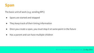 Marcin Grzejszczak @mgrzejszczak, 21 May 2016
Span
The basic unit of work (e.g. sending RPC)
● Spans are started and stopped
● They keep track of their timing information
● Once you create a span, you must stop it at some point in the future
● Has a parent and can have multiple children
 