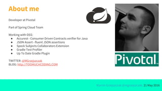 Marcin Grzejszczak @mgrzejszczak, 21 May 2016
About me
Developer at Pivotal
Part of Spring Cloud Team
Working with OSS:
● Accurest - Consumer Driven Contracts verifier for Java
● JSON Assert - fluent JSON assertions
● Spock Subjects Collaborators Extension
● Gradle Test Profiler
● Up To Date Gradle Plugin
TWITTER: @MGrzejszczak
BLOG: http://TOOMUCHCODING.COM
 