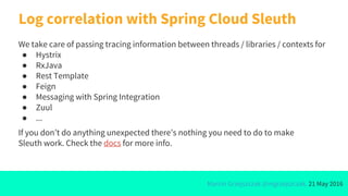 Marcin Grzejszczak @mgrzejszczak, 21 May 2016
Log correlation with Spring Cloud Sleuth
We take care of passing tracing information between threads / libraries / contexts for
● Hystrix
● RxJava
● Rest Template
● Feign
● Messaging with Spring Integration
● Zuul
● ...
If you don’t do anything unexpected there’s nothing you need to do to make
Sleuth work. Check the docs for more info.
 