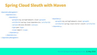 Marcin Grzejszczak @mgrzejszczak, 21 May 2016
Spring Cloud Sleuth with Maven
<dependencyManagement>
<dependencies>
<dependency>
<groupId>org.springframework.cloud</groupId>
<artifactId>spring-cloud-dependencies</artifactId>
<version>Brixton.RELEASE</version>
<type>pom</type>
<scope>import</scope>
</dependency>
</dependencies>
</dependencyManagement>
<dependency>
<groupId>org.springframework.cloud</groupId>
<artifactId>spring-cloud-starter-sleuth</artifactId>
</dependency>
 