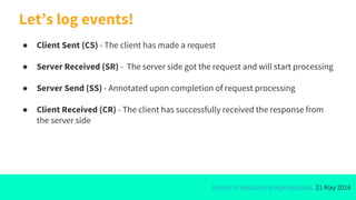 Marcin Grzejszczak @mgrzejszczak, 21 May 2016
● Client Sent (CS) - The client has made a request
● Server Received (SR) - The server side got the request and will start processing
● Server Send (SS) - Annotated upon completion of request processing
● Client Received (CR) - The client has successfully received the response from
the server side
Let’s log events!
 