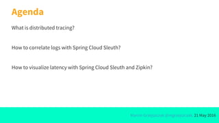 Marcin Grzejszczak @mgrzejszczak, 21 May 2016
Agenda
What is distributed tracing?
How to correlate logs with Spring Cloud Sleuth?
How to visualize latency with Spring Cloud Sleuth and Zipkin?
 