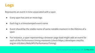 Marcin Grzejszczak @mgrzejszczak, 21 May 2016
Logs
Represents an event in time associated with a span
● Every span has zero or more logs
● Each log is a timestamped event name
● Event should be the stable name of some notable moment in the lifetime of a
span
● For instance, a span representing a browser page load might add an event for
each of the Performance.timing moments (check https://developer.mozilla.
org/en-US/docs/Web/API/PerformanceTiming)
 