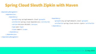 Marcin Grzejszczak @mgrzejszczak, 21 May 2016
Spring Cloud Sleuth Zipkin with Maven
<dependencyManagement>
<dependencies>
<dependency>
<groupId>org.springframework.cloud</groupId>
<artifactId>spring-cloud-dependencies</artifactId>
<version>Brixton.RELEASE</version>
<type>pom</type>
<scope>import</scope>
</dependency>
</dependencies>
</dependencyManagement>
<dependency>
<groupId>org.springframework.cloud</groupId>
<artifactId>spring-cloud-starter-zipkin</artifactId>
</dependency>
 