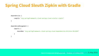 Marcin Grzejszczak @mgrzejszczak, 21 May 2016
Spring Cloud Sleuth Zipkin with Gradle
Marcin Grzejszczak @mgrzejszczak, Kraków, 11-13 May 2016
dependencies {
compile "org.springframework.cloud:spring-cloud-starter-zipkin"
}
dependencyManagement {
imports {
mavenBom "org.springframework.cloud:spring-cloud-dependencies:Brixton.RELEASE"
}
}
 