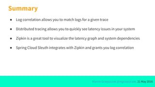 Marcin Grzejszczak @mgrzejszczak, 21 May 2016
Summary
● Log correlation allows you to match logs for a given trace
● Distributed tracing allows you to quickly see latency issues in your system
● Zipkin is a great tool to visualize the latency graph and system dependencies
● Spring Cloud Sleuth integrates with Zipkin and grants you log correlation
 