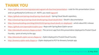 Marcin Grzejszczak @mgrzejszczak, 21 May 2016
THANK YOU
● https://github.com/marcingrzejszczak/vagrant-elk-box/tree/presentation - code for this presentation (clone
and run getReadyForConference.sh - NOTE: you need Vagrant!)
● https://github.com/spring-cloud/spring-cloud-sleuth - Spring Cloud Sleuth repository
● http://cloud.spring.io/spring-cloud-sleuth/spring-cloud-sleuth.html - Sleuth’s documentation
● http://toomuchcoding.com/blog/2016/03/25/spring-cloud-sleuth-rc1-deployed/ - article about RC1 release
● https://github.com/openzipkin/zipkin-java - Repo with Spring Boot Zipkin server
● http://docssleuth-service1.cfapps.io/start - The service1 app from this presentation deployed to Pivotal Cloud
Foundry - point of entry to the app
● http://docssleuth-zipkin-server.cfapps.io/ - Zipkin deployed to Pivotal Cloud Foundry
● http://brewery-zipkin-web.cfapps.io - Zipkin deployed to PCF for Brewery Sample app
 