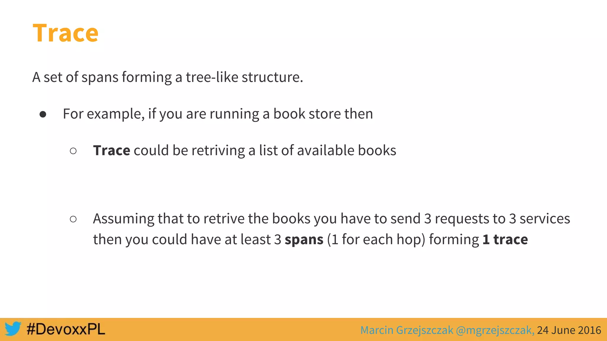 Marcin Grzejszczak @mgrzejszczak, 24 June 2016
Trace
A set of spans forming a tree-like structure.
● For example, if you are running a book store then
○ Trace could be retriving a list of available books
○ Assuming that to retrive the books you have to send 3 requests to 3 services
then you could have at least 3 spans (1 for each hop) forming 1 trace
 