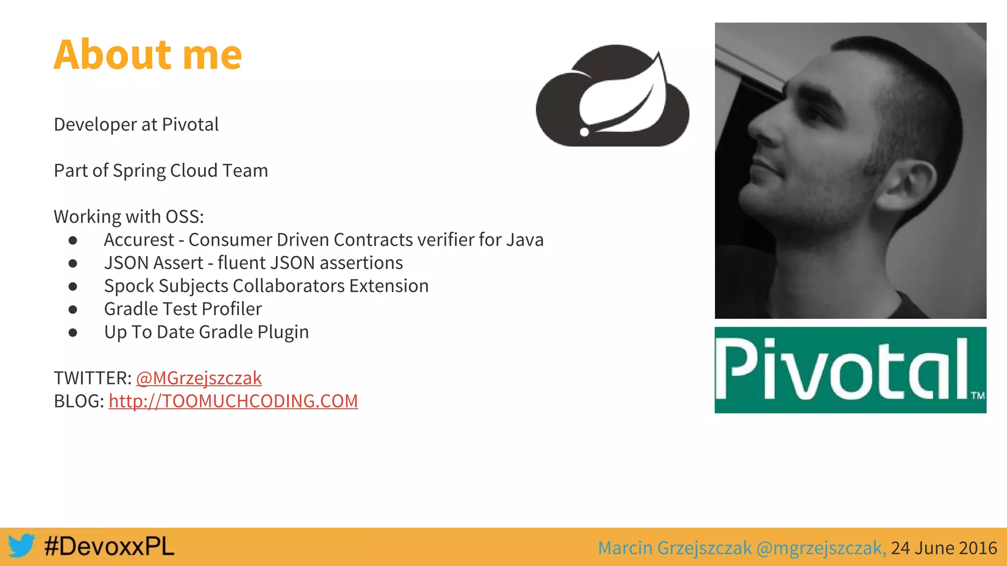 Marcin Grzejszczak @mgrzejszczak, 24 June 2016
About me
Developer at Pivotal
Part of Spring Cloud Team
Working with OSS:
● Accurest - Consumer Driven Contracts verifier for Java
● JSON Assert - fluent JSON assertions
● Spock Subjects Collaborators Extension
● Gradle Test Profiler
● Up To Date Gradle Plugin
TWITTER: @MGrzejszczak
BLOG: http://TOOMUCHCODING.COM
 