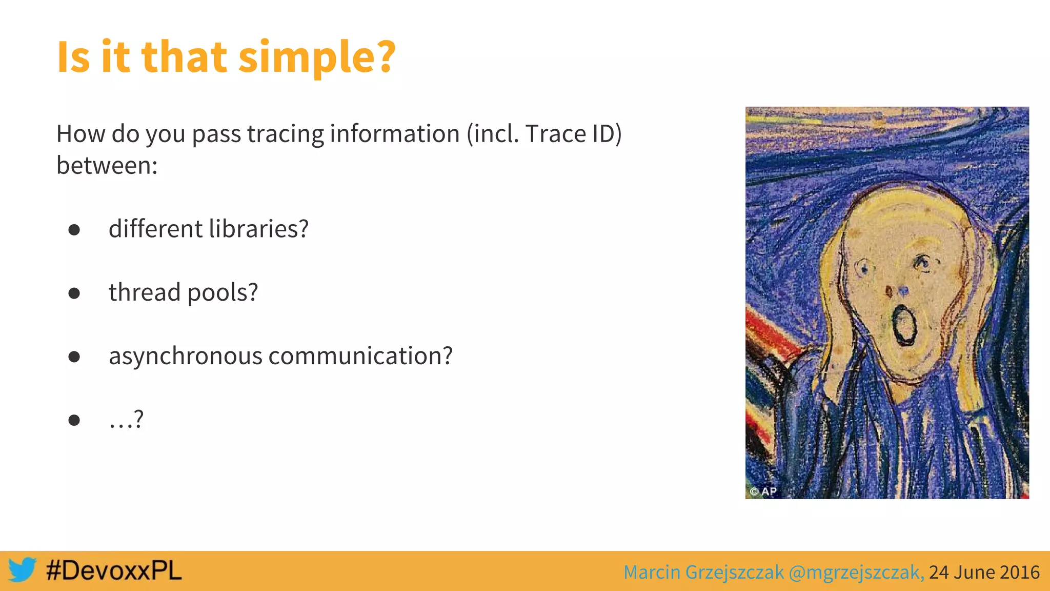 Marcin Grzejszczak @mgrzejszczak, 24 June 2016
Is it that simple?
How do you pass tracing information (incl. Trace ID)
between:
● different libraries?
● thread pools?
● asynchronous communication?
● …?
 