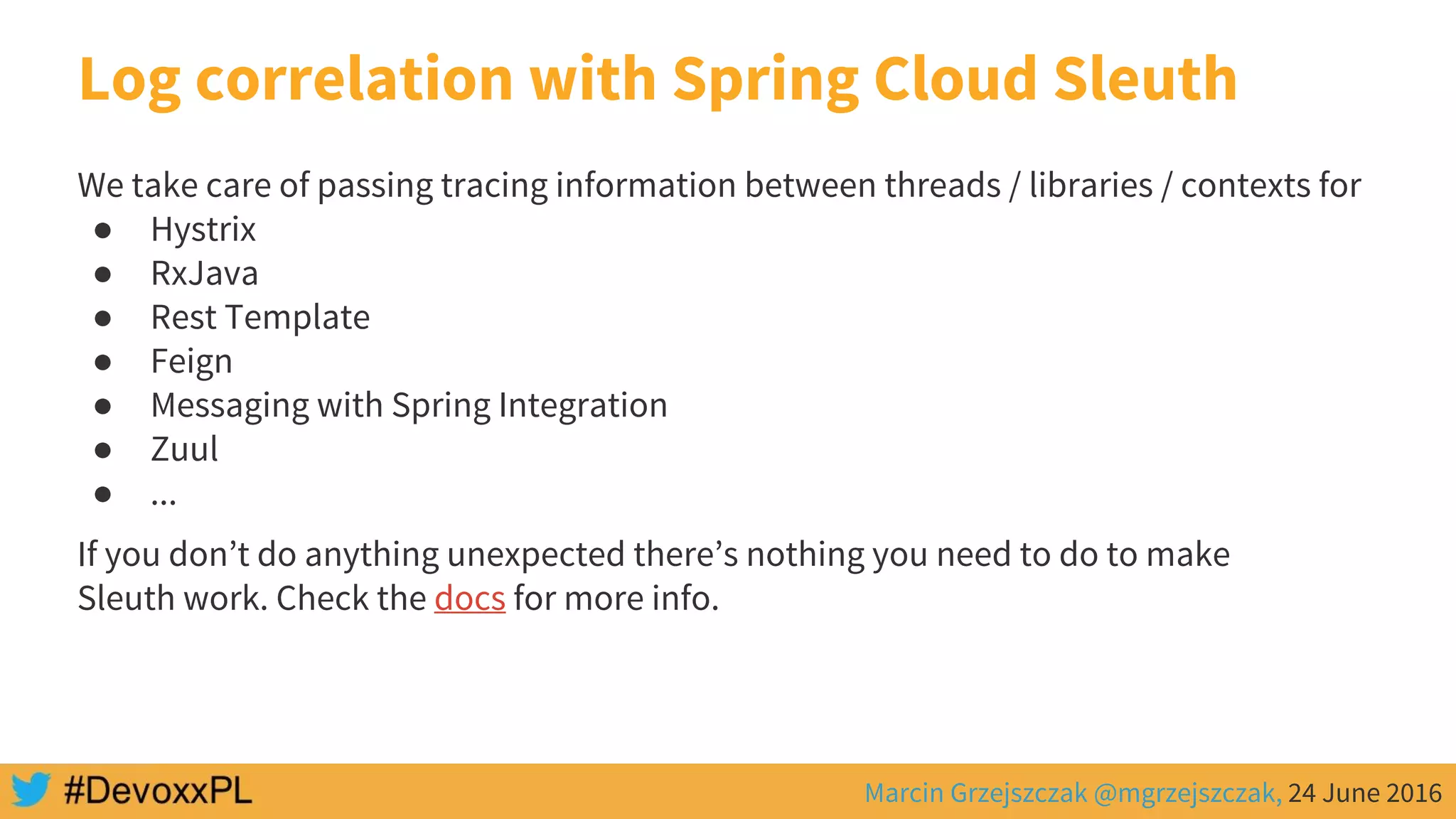Marcin Grzejszczak @mgrzejszczak, 24 June 2016
Log correlation with Spring Cloud Sleuth
We take care of passing tracing information between threads / libraries / contexts for
● Hystrix
● RxJava
● Rest Template
● Feign
● Messaging with Spring Integration
● Zuul
● ...
If you don’t do anything unexpected there’s nothing you need to do to make
Sleuth work. Check the docs for more info.
 