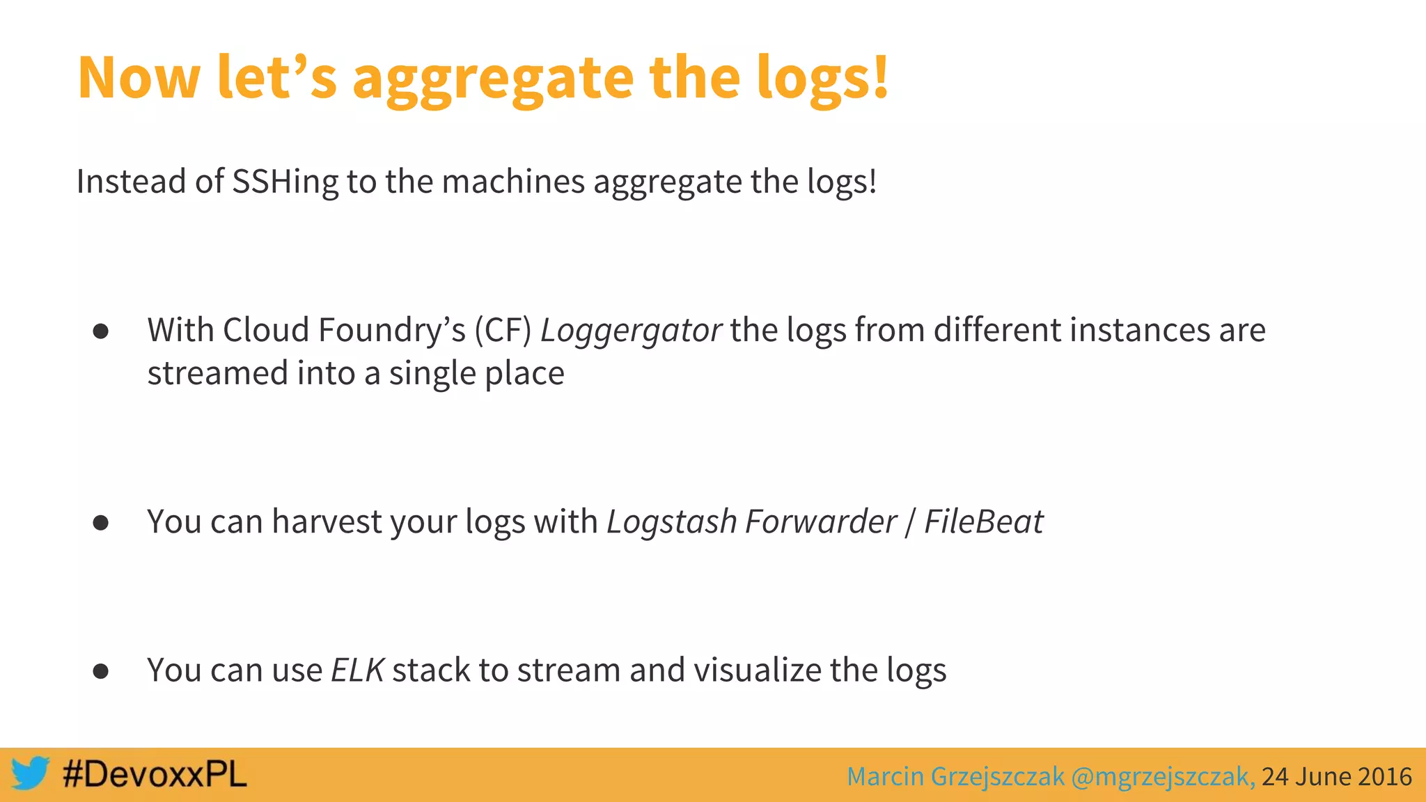 Marcin Grzejszczak @mgrzejszczak, 24 June 2016
Now let’s aggregate the logs!
Instead of SSHing to the machines aggregate the logs!
● With Cloud Foundry’s (CF) Loggergator the logs from different instances are
streamed into a single place
● You can harvest your logs with Logstash Forwarder / FileBeat
● You can use ELK stack to stream and visualize the logs
 