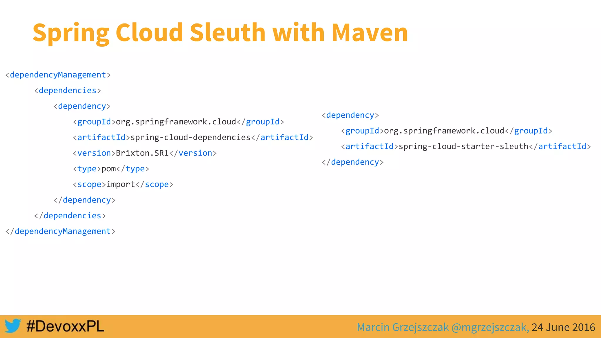 Marcin Grzejszczak @mgrzejszczak, 24 June 2016
Spring Cloud Sleuth with Maven
<dependencyManagement>
<dependencies>
<dependency>
<groupId>org.springframework.cloud</groupId>
<artifactId>spring-cloud-dependencies</artifactId>
<version>Brixton.SR1</version>
<type>pom</type>
<scope>import</scope>
</dependency>
</dependencies>
</dependencyManagement>
<dependency>
<groupId>org.springframework.cloud</groupId>
<artifactId>spring-cloud-starter-sleuth</artifactId>
</dependency>
 