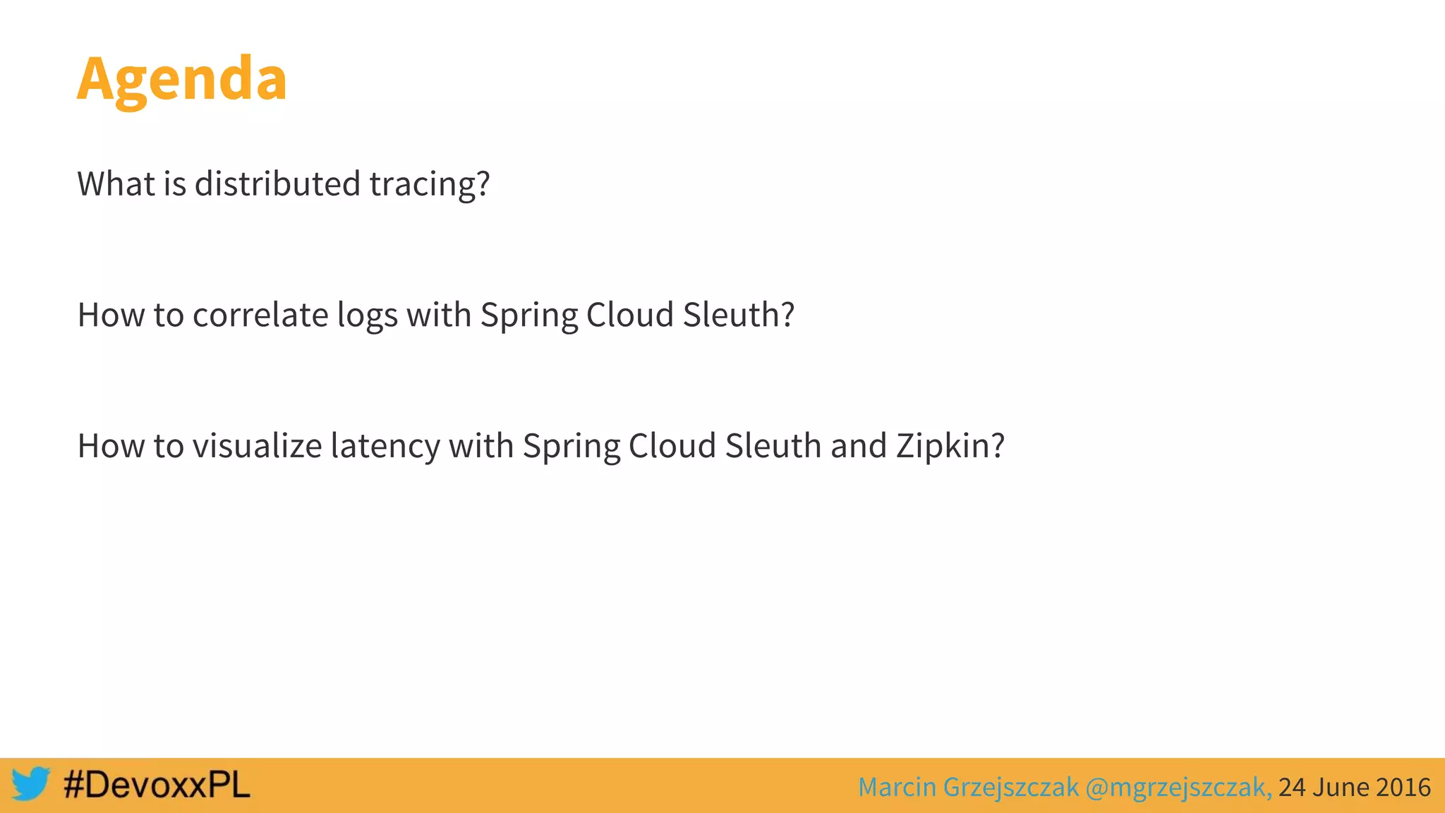 Marcin Grzejszczak @mgrzejszczak, 24 June 2016
Agenda
What is distributed tracing?
How to correlate logs with Spring Cloud Sleuth?
How to visualize latency with Spring Cloud Sleuth and Zipkin?
 