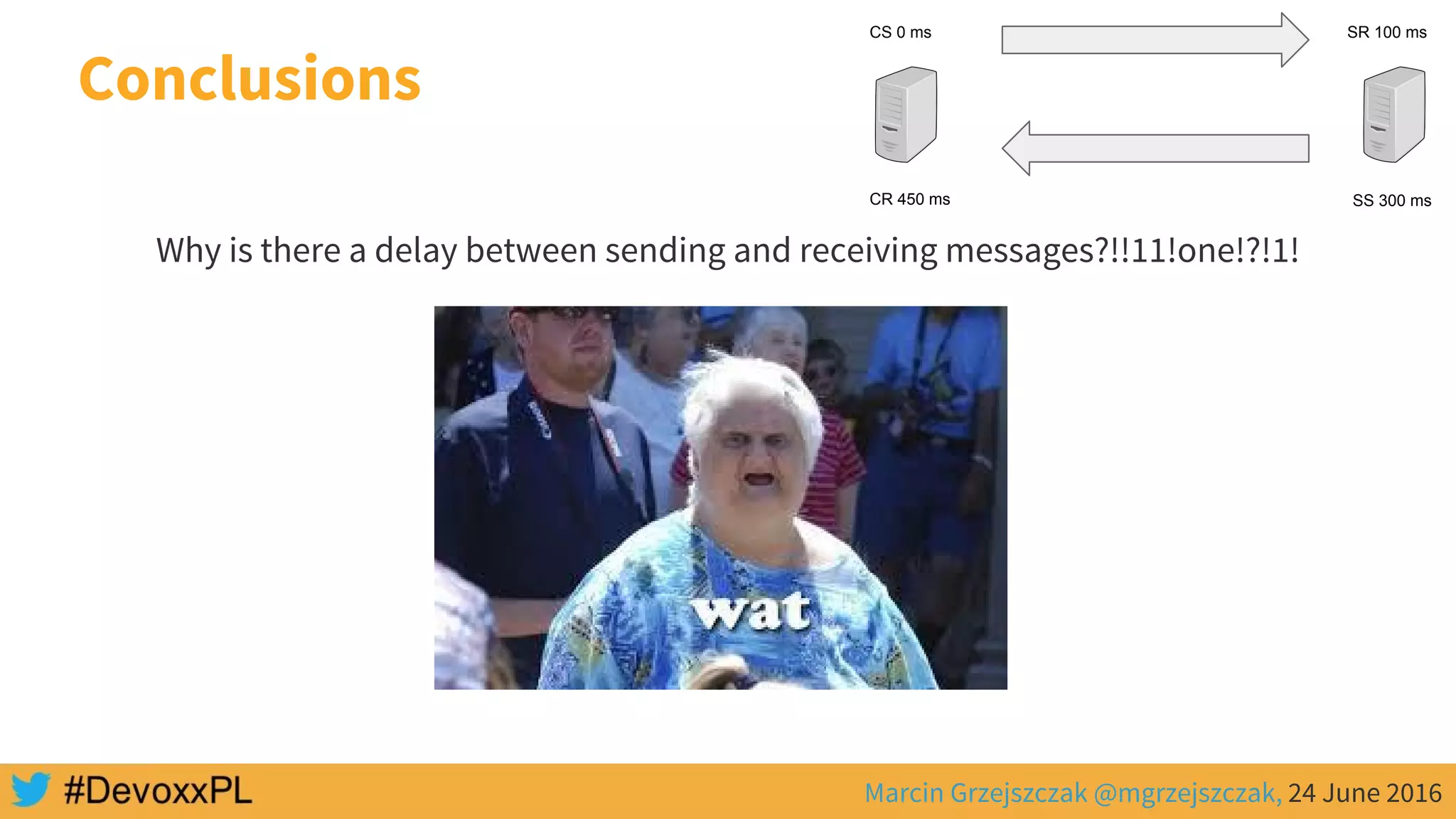 Marcin Grzejszczak @mgrzejszczak, 24 June 2016
Why is there a delay between sending and receiving messages?!!11!one!?!1!
Conclusions
CS 0 ms SR 100 ms
SS 300 msCR 450 ms
 