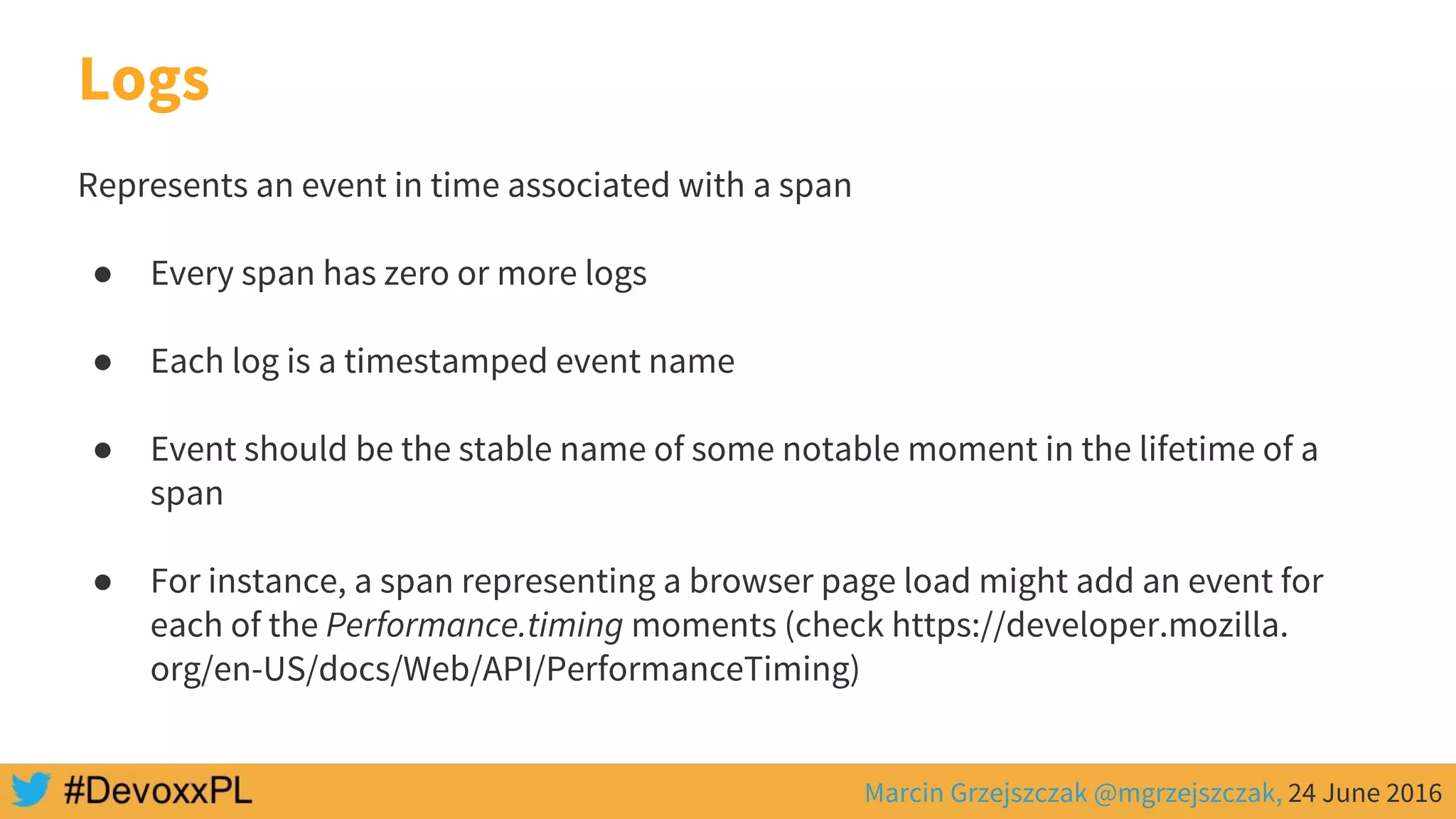 Marcin Grzejszczak @mgrzejszczak, 24 June 2016
Logs
Represents an event in time associated with a span
● Every span has zero or more logs
● Each log is a timestamped event name
● Event should be the stable name of some notable moment in the lifetime of a
span
● For instance, a span representing a browser page load might add an event for
each of the Performance.timing moments (check https://developer.mozilla.
org/en-US/docs/Web/API/PerformanceTiming)
 