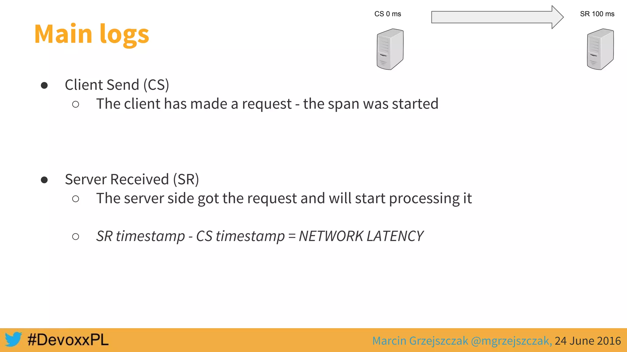 Marcin Grzejszczak @mgrzejszczak, 24 June 2016
Main logs
● Client Send (CS)
○ The client has made a request - the span was started
● Server Received (SR)
○ The server side got the request and will start processing it
○ SR timestamp - CS timestamp = NETWORK LATENCY
CS 0 ms SR 100 ms
 