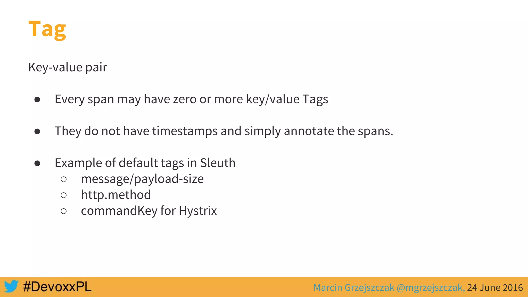 Marcin Grzejszczak @mgrzejszczak, 24 June 2016
Key-value pair
● Every span may have zero or more key/value Tags
● They do not have timestamps and simply annotate the spans.
● Example of default tags in Sleuth
○ message/payload-size
○ http.method
○ commandKey for Hystrix
Tag
 