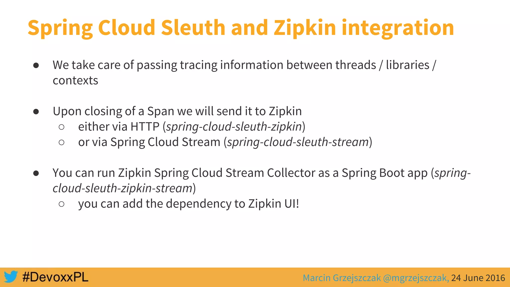Marcin Grzejszczak @mgrzejszczak, 24 June 2016
Spring Cloud Sleuth and Zipkin integration
● We take care of passing tracing information between threads / libraries /
contexts
● Upon closing of a Span we will send it to Zipkin
○ either via HTTP (spring-cloud-sleuth-zipkin)
○ or via Spring Cloud Stream (spring-cloud-sleuth-stream)
● You can run Zipkin Spring Cloud Stream Collector as a Spring Boot app (spring-
cloud-sleuth-zipkin-stream)
○ you can add the dependency to Zipkin UI!
 