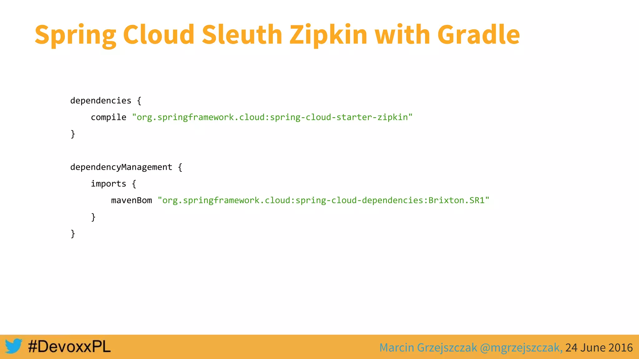 Marcin Grzejszczak @mgrzejszczak, 24 June 2016
Spring Cloud Sleuth Zipkin with Gradle
dependencies {
compile "org.springframework.cloud:spring-cloud-starter-zipkin"
}
dependencyManagement {
imports {
mavenBom "org.springframework.cloud:spring-cloud-dependencies:Brixton.SR1"
}
}
 