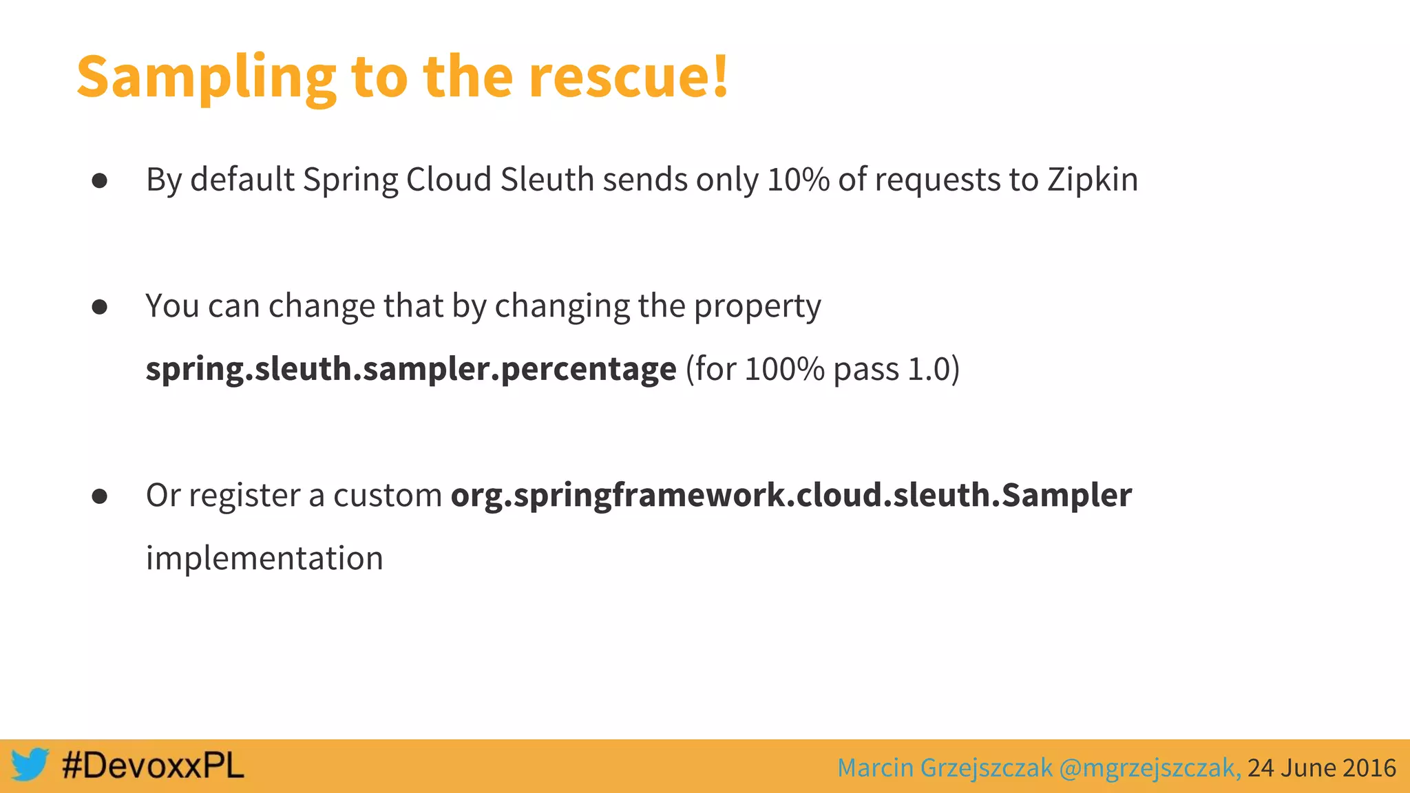 Marcin Grzejszczak @mgrzejszczak, 24 June 2016
Sampling to the rescue!
● By default Spring Cloud Sleuth sends only 10% of requests to Zipkin
● You can change that by changing the property
spring.sleuth.sampler.percentage (for 100% pass 1.0)
● Or register a custom org.springframework.cloud.sleuth.Sampler
implementation
 