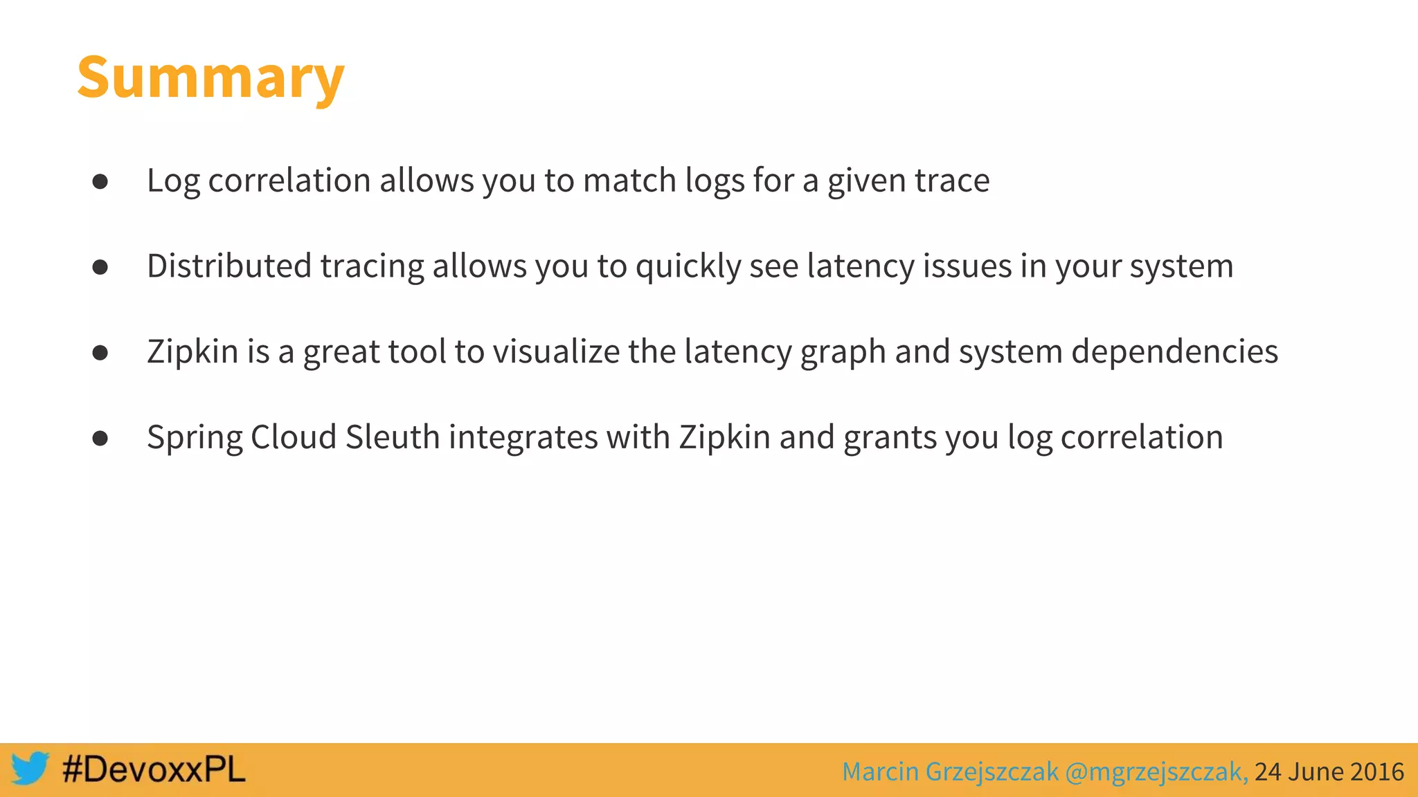Marcin Grzejszczak @mgrzejszczak, 24 June 2016
Summary
● Log correlation allows you to match logs for a given trace
● Distributed tracing allows you to quickly see latency issues in your system
● Zipkin is a great tool to visualize the latency graph and system dependencies
● Spring Cloud Sleuth integrates with Zipkin and grants you log correlation
 