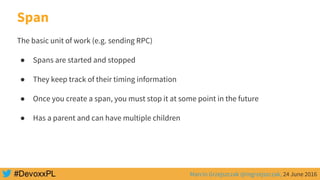 Marcin Grzejszczak @mgrzejszczak, 24 June 2016
Span
The basic unit of work (e.g. sending RPC)
● Spans are started and stopped
● They keep track of their timing information
● Once you create a span, you must stop it at some point in the future
● Has a parent and can have multiple children
 