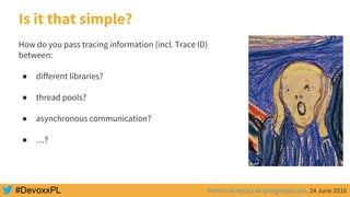 Marcin Grzejszczak @mgrzejszczak, 24 June 2016
Is it that simple?
How do you pass tracing information (incl. Trace ID)
between:
● different libraries?
● thread pools?
● asynchronous communication?
● …?
 