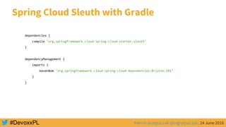 Marcin Grzejszczak @mgrzejszczak, 24 June 2016
Spring Cloud Sleuth with Gradle
dependencies {
compile "org.springframework.cloud:spring-cloud-starter-sleuth"
}
dependencyManagement {
imports {
mavenBom "org.springframework.cloud:spring-cloud-dependencies:Brixton.SR1"
}
}
 