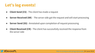 Marcin Grzejszczak @mgrzejszczak, 24 June 2016
● Client Send (CS) - The client has made a request
● Server Received (SR) - The server side got the request and will start processing
● Server Send (SS) - Annotated upon completion of request processing
● Client Received (CR) - The client has successfully received the response from
the server side
Let’s log events!
 